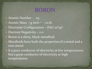  Atomic Number - 05
 Atomic Mass / g mol−¹ - 10.81
 Electronic Configuration – {He} 2s²2p¹
 Electron Negativity – 2.0
 Boron is a shiny, black metalloid.
 Metalloids have both the properties of a metal and a
non-metal.
 It a poor conductor of electricity at low temperatures
but a great conductor of electricity at high
temperatures.
 