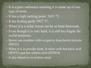  It is a pure substance meaning it is made up of one
type of atom.
 It has a high melting point 2453 °C.
 It has boiling point 3923 °C.
 When it is a solid, boron can be as hard diamonds.
 Even though it is very hard, it is still too fragile for
useful purposes.
 Boron can combine with oxygen to form boron trioxide
(B2O3).
 When it is in powder form, it reacts with hot nitric acid
(HNO3) and hot sulfuric acid (H2SO4).
 It also dissolves in molten metal.
 