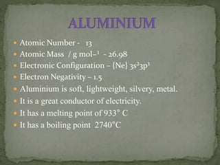  Atomic Number - 13
 Atomic Mass / g mol−¹ - 26.98
 Electronic Configuration – {Ne} 3s²3p¹
 Electron Negativity – 1.5
 Aluminium is soft, lightweight, silvery, metal.
 It is a great conductor of electricity.
 It has a melting point of 933° C
 It has a boiling point 2740°C
 