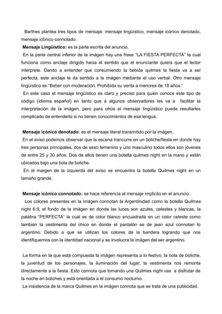 Barthes plantea tres tipos de mensaje: mensaje lingüístico, mensaje icónico denotado,
mensaje icónico connotado.
Mensaje Lingüístico: es la parte escrita del anuncio.
En la parte central inferior de la imágen hay una frase “LA FIESTA PERFECTA” la cual
funciona como anclaje dirigido hacia el sentido que el enunciante quiera que el lector
interprete. Dando a entender que consumiendo la bebida quilmes la fiesta va a ser
perfecta, este anclaje le da sentido a la imágen mediante el uso verbal. Otro mensaje
lingüístico es “Beber con moderación. Prohibida su venta a menores de 18 años.”
En este caso el mensaje lingüístico es claro y preciso para quien conoce este tipo de
código (idioma español) en tanto que a algunos observadores les va a facilitar la
interpretación de la imágen, pero para otros el mensaje lingüístico puede resultarles
complicado de entenderlo si no tienen conocimientos de esa lengua.
Mensaje icónico denotado: es el mensaje literal transmitido por la imágen.
En el aviso podemos observar que la escena trancurre en un boliche/fiesta en donde hay
tres personas principales, dos de sexo femenino y uno masculino todos ellos son jóvenes
de entre 25 y 30 años. Dos de ellos tienen una botella quilmes night en la mano y están
ubicados bajo una bola de boliche.
En el margen de la izquierda del aviso se encuentra la botella Quilmes night en un
tamaño grande.
Mensaje icónico connotado: se hace referencia al mensaje implicito en el anuncio.
Los colores presentes en la imágen connotan la Argentinidad como la botella Quilmes
night 6.9, el fondo de la imágen en donde las luces son azules, celestes y blancas, la
palabra ”PERFECTA” la cual es de color blanco encuadrada en un color celeste como
también la vestimenta del chico en donde el pantalón es de jean azul connotan lo
argentino. Debido a que se utilizan los colores de la bandera logrando que nos
identifiquemos con la identidad nacional y se involucra la imágen del ser argentino.
La forma en la que está compuesta la imágen representa a lo festivo, la bola de boliche,
la juventud de los personajes, la iluminación del lugar, la vestimenta nos remonta
directamente a la fiesta. Esto connota que tomando una Quilmes night vas a disfrutar de
la noche en boliches y está orientada a el consumo nocturno.
La insistencia de la marca Quilmes en la imágen connota que se trata de una publicidad.
 