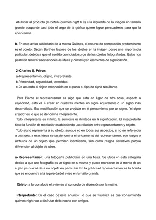 Al ubicar al producto (la botella quilmes night 6.9) a la izquierda de la imágen en tamaño
grande ocupando casi todo el largo de la gráfica quiere lograr persuadirnos para que la
compremos.
b- En este aviso publicitario de la marca Quilmes, el recurso de connotación predominante
es el objeto. Según Barthes la pose de los objetos en la imágen posee una importancia
particular, debido a que el sentido connotado surge de los objetos fotografiados. Estos nos
permiten realizar asociaciones de ideas y constituyen elementos de significación.
2- Charles S. Peirce:
a- Representamen, objeto, interpretante.
b-Primeridad, segundidad, terceridad.
c-De acuerdo al objeto reconocido en el punto a, tipo de signo resultante.
Para Pierce el representamen es algo que está en lugar de otra cosa, aspecto o
capacidad, esto va a crear en nuestras mentes un signo equivalente o un signo más
desarrollado. Esa modificación que se produce en el pensamiento por un signo, “el signo
creado” es lo que se denomina Interpretante.
Todo interpretante es infinito, la semiosis es ilimitada en la significación. El interpretante
tiene la función de mediador estableciendo una relación entre representamen y objeto.
Todo signo representa a su objeto, aunque no en todos sus aspectos, si no en referencia
a una idea, a esas ideas se las denomina el fundamento del representamen, son rasgos o
atributos de un objeto que permiten identificarlo, son como rasgos distintivos porque
diferencian al objeto de otros.
a- Representamen: una fotografía publicitaria en una fiesta. Se ubica en esta categoría
debido a que una fotografía es un signo en si misma y puede recrearse en la mente de un
sujeto ya que alude a un objeto en particular. En la gráfica el representamen es la botella
que se encuentra a la izquierda del aviso en tamaño grande.
Objeto: a lo que alude el aviso es al concepto de diversión por la noche.
Interpretante: En el caso de este anuncio lo que se visualiza es que consumiendo
quilmes night vas a disfrutar de la noche con amigos.
 