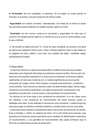 b- Primeridad: Son las cualidades, lo abstracto. En la imágen se puede percibir la
diversión, la juventud y una gran presencia de colores azules.
Segundidad: son hechos concretos, materializados. Una fiesta por la noche en donde
hay personas jóvenes bailando con botellas quilmes night en la mano.
Terceridad: son las normas, involucra la primeridad y segundidad. En este caso al
consumir una botella quilmes night es un símbolo de que va a ser la noche perfecta y que
la vas a disfrutar.
c- De acuerdo al objeto del punto “a”, el tipo de signo resultante: de acuerdo a los tipos
de signos que categoriza Peirce (icono, indice, símbolo) podemos ubicar a este objeto en
la categoría de icono, debido a que tiene una cualidad del objeto, manifiesta rasgos
pertenecientes al objeto.
3- Eliseo Verón:
La teoría de Verón es un aporte para desarrollar el análisis de los discursos sociales
entendidos como fragmento del campo de producción social de sentido. Para el autor, los
discursos son conjuntos presentes en la cultura que se componen de diversas materias
significantes, en este caso contamos con un material significante que se encuentra
compuesto por imagen y texto. Verón propone un esquema de producción, circulación y
reconocimiento. Todo discurso se relaciona a partir de determinadas reglas. Dichas reglas
componen lo que él llama gramáticas. Las reglas de generación corresponden a las
gramáticas de producción; y las de lectura, a las gramáticas de reconocimiento.
Un discurso no es nunca igual a sus condiciones de producción. A su vez, éstas nunca
son idénticas a las condiciones de reconocimiento del primer discurso. Existe un
desfasaje entre ellas. A este defasaje lo conocemos como circulación, y existe porque los
discursos surgen en distintos momentos históricos y sociales dentro de una comunidad.
La semiosis social expresa la característica básica del proceso de producción de sentido,
Esta es ilimitada, o infinita. En palabras de Verón: “En la red infinita de la semiosis, toda
gramática de producción puede examinarse como resultado de determinadas condiciones
de reconocimiento; y una gramática de reconocimiento sólo puede verificarse bajo la
forma de un determinado proceso de producción.”
 