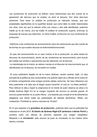 Las condiciones de producción se definen como restricciones que dan cuenta de la
generación del discurso que se analiza, es decir el discurso. Son otros discursos
anteriores. Para hacer un análisis en producción se relevarán marcas, que son
propiedades significantes en la superficie textual, que como tales no están relacionadas
con otras. Una vez que la relación entre una marca y otra está identificada, podemos
hablar ya no de marca, sino de huella. El análisis en producción supone, entonces, la
búsqueda de marcas que relacionen, en tanto huellas, al discurso con sus condiciones de
producción.
Definimos a las condiciones de reconocimiento como las restricciones que dan cuenta de
las formas en que nuestro discurso es leído/recibido/consumido.
El caso del reconocimiento es un caso inverso al de la producción: se parte desde los
discursos de reconocimiento, dentro de las condiciones de reconocimiento, para buscar
las huellas que remitan a operaciones que las relacionen con el discurso.
La metodología es la misma: se relevan marcas en el discurso de reconocimiento que, al
identificarlas con el discurso, se convierten en huellas.
El aviso publicitario elegido es de la marca Quilmes, versión quilmes night. La idea
principal de la gráfica es que consumiendo una quilmes night vas a difrutar de la noche en
el boliche compartiendo entre amigos durante salidas nocturnas. Se hace referencia con
esto justamente a la idea que el slogan quiere transmitir, el cual es “La fiesta perfecta”.
Para reforzar la idea y lograr la pregnancia en la mente de quien observa se ubica a la
botella Quilmes Night 6.9 en el margen izquierdo del anuncio en tamaño grande. El
anuncio posee también en su parte inferior , una leyenda que cumple el rol de advertencia
obligatoria que tienen todas las publicidades de bebidas alcoholicas: “Beber con
moderación. Prohibida su venta a menores de 18 años”
En lo que respecta a la gramática de producción, podemos decir que la publicidad fue
realizada en el año 2012. El diseño de Quilmes Night 6,9º pertenece a Adrián Pierini y
combina vidrio con efectos de aluminio, logrando una imagen holográfica.
Respecto a la circulación, este anuncio se puso en circulación en los medios como
diarios y revistas.
 