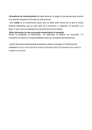 -Gramáticas de reconocimiento de este discurso: el target al que apunta este anuncio
es a jóvenes mayores de 18 años de ambos sexos.
Una huella es el conocimiento previo que se debe tener acerca de lo que la marca
Quilmes representa, que en este caso es el encuentro, lo argentino, la diversión y la
fiesta. Y eso mismo se transporta al momento de tomar la bebida.
-Otros discursos con los que puede emparentarse la campaña:
Serían la publicidad, la modernidad, la creatividad, la estética, las reuniones ( el
encuentro), la frescura, la responsabilidad social (por la leyenda de advertencia).
A partir del anuncio seleccionado lo podemos colocar en la grilla 2.1 hechos de las
cualidades.Ya que consumiendo el producto (Quilmes night 6.9) promete hacer sentir la
cualidad de disfrutar.
 