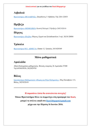 Αποκλειστικά για τα γενέ8λια του lisari.blogspot.gr
Εκπαιδευτικός οργανισμός «Σύγχρονο», Επιμενίδου 24, 2841083305, Άγιος
Νικόλαος Κρήτη
Λαμία
Φροντιστήριο «ΓΝΩΣΗ», Χρ. Καρατζαβέλου 105 Ροδίτσα – Λαμία 2231034440
Φρoντιστήριο Μ.Ε. «Σύστημα» Καραϊσκάκη 95 Λαμία Τηλ.: 22310-50651
Λάρισα
Φροντιστήριο «Προοπτική» 1ο Βόλου 104 , 2ο Ρούσβελτ 24 , τηλ 2410 286309 και
6944144581 Λάρισα
Λιβαδειά
Φροντιστήριο «ΒΕΛΑΩΡΑΣ», Σπυρίδωνος 3 Λιβαδειά, Τηλ 2261-22033
Πρέβεζα
Φροντιστήριο «ΜΕΘΟΔΙΚΟ» Κωστή Παλαμά 2 Πρέβεζα 2682102616
Πύργος
Φροντιστήριο «Πυξίδα» Πύργος, Ερμού και Συλαϊδοπούλου 3 τηλ. 26210 20804
Τρίκαλα
Φροντιστήρια Μ.Ε. «ΩΜΕΓΑ» Ζάππα 12, Τρίκαλα, 2431029349
______________________________________________
Μόνο μαθηματικά
Αμαλιάδα
Αθηνά Καλαμπόκα μαθηματικός. Φιλικής εταιρείας 26 Αμαλιάδα 27200
Τηλ:6938439938, 2622029783
Βόλος
Σπουδαστήριο Μαθηματικών «Θωμάς και Ρόζα Ποδηματάς», 28ης Οκτωβρίου 113,
Βόλος, 2421032618
______________________________________________
 