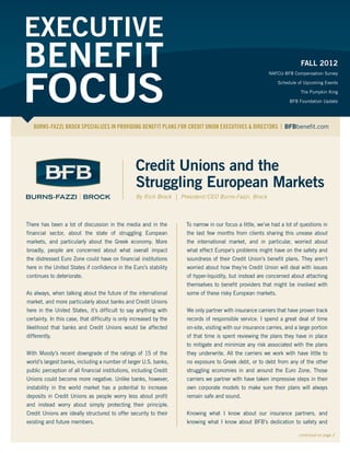 EXECUTIVE
BENEFIT                                                                                                             WINTER 2012



FOCUS
                                                                                                          NAFCU-BFB Compensation Survey

                                                                                                                         The Pumpkin King

                                                                                                                    BFB Foundation Update

                                                                                                                 Additions to the BFB Team




   BURNS-FAZZI, BROCK SPECIALIZES IN PROVIDING BENEFIT PLANS FOR CREDIT UNION EXECUTIVES & DIRECTORS | BFBbenefit.com




                                                  Credit Unions and the
                                                  Struggling European Markets
                                                  By Rich Brock | President / CEO Burns-Fazzi, Brock



There has been a lot of discussion in the media and in the           To narrow in our focus a little, we’ve had a lot of questions in
financial sector, about the state of struggling European             the last few months from clients sharing this unease about
markets, and particularly about the Greek economy. More              the international market, and in particular, worried about
broadly, people are concerned about what overall impact              what effect Europe’s problems might have on the safety and
the distressed Euro Zone could have on financial institutions        soundness of their Credit Union’s benefit plans. They aren’t
here in the United States if confidence in the Euro’s stability      worried about how they’re Credit Union will deal with issues
continues to deteriorate.                                            of hyper-liquidity, but instead are concerned about attaching
                                                                     themselves to benefit providers that might be involved with
As always, when talking about the future of the international        some of these risky European markets.
market, and more particularly about banks and Credit Unions
here in the United States, it’s difficult to say anything with       We only partner with insurance carriers that have proven track
certainty. In this case, that difficulty is only increased by the    records of responsible service. I spend a great deal of time
likelihood that banks and Credit Unions would be affected            on-site, visiting with our insurance carries, and a large portion
differently.                                                         of that time is spent reviewing the plans they have in place
                                                                     to mitigate and minimize any risk associated with the plans
With Moody’s recent downgrade of the ratings of 15 of the            they underwrite. All the carriers we work with have little to
world’s largest banks, including a number of larger U.S. banks,      no exposure to Greek debt, or to debt from any of the other
public perception of all financial institutions, including Credit    struggling economies in and around the Euro Zone. Those
Unions could become more negative. Unlike banks, however,            carriers we partner with have taken impressive steps in their
instability in the world market has a potential to increase          own corporate models to make sure their plans will always
deposits in Credit Unions as people worry less about profit          remain safe and sound.
and instead worry about simply protecting their principal.
Credit Unions are ideally structured to offer security to their      Knowing what I know about our insurance partners, and
existing and future members.                                         knowing what I know about BFB’s dedication to safety and

                                                                                                                        continued on page 2
 
