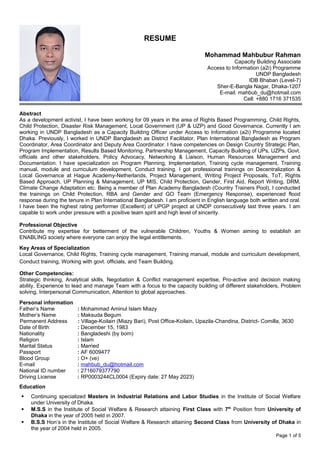 RESUME
Mohammad Mahbubur Rahman
Capacity Building Associate
Access to Information (a2i) Programme
UNDP Bangladesh
IDB Bhaban (Level-7)
Sher-E-Bangla Nagar, Dhaka-1207
E-mail: mahbub_du@hotmail.com
Cell: +880 1716 371535
Abstract
As a development activist, I have been working for 09 years in the area of Rights Based Programming, Child Rights,
Child Protection, Disaster Risk Management, Local Government (UP & UZP) and Good Governance. Currently I am
working in UNDP Bangladesh as a Capacity Building Officer under Access to Information (a2i) Programme located
Dhaka. Previously, I worked in UNDP Bangladesh as District Facilitator, Plan International Bangladesh as Program
Coordinator, Area Coordinator and Deputy Area Coordinator. I have competencies on Design Country Strategic Plan,
Program Implementation, Results Based Monitoring, Partnership Management, Capacity Building of UPs, UZPs, Govt.
officials and other stakeholders, Policy Advocacy, Networking & Liaison, Human Resources Management and
Documentation. I have specialization on Program Planning, Implementation, Training cycle management, Training
manual, module and curriculum development, Conduct training. I got professional trainings on Decentralization &
Local Governance at Hague Academy-Netherlands, Project Management, Writing Project Proposals, ToT, Rights
Based Approach, UP Planning & Management, UP MIS, Child Protection, Gender, First Aid, Report Writing, DRM,
Climate Change Adaptation etc. Being a member of Plan Academy Bangladesh (Country Trainers Pool), I conducted
the trainings on Child Protection, RBA and Gender and GO Team (Emergency Response), experienced flood
response during the tenure in Plan International Bangladesh. I am proficient in English language both written and oral.
I have been the highest rating performer (Excellent) of UPGP project at UNDP consecutively last three years. I am
capable to work under pressure with a positive team spirit and high level of sincerity.
Professional Objective
Contribute my expertise for betterment of the vulnerable Children, Youths & Women aiming to establish an
ENABLING society where everyone can enjoy the legal entitlements.
Key Areas of Specialization
Local Governance, Child Rights, Training cycle management, Training manual, module and curriculum development,
Conduct training, Working with govt. officials, and Team Building.
Other Competencies:
Strategic thinking, Analytical skills, Negotiation & Conflict management expertise, Pro-active and decision making
ability, Experience to lead and manage Team with a focus to the capacity building of different stakeholders, Problem
solving, Interpersonal Communication, Attention to global approaches.
Personal information
Father’s Name : Mohammad Aminul Islam Miazy
Mother’s Name : Maksuda Begum
Permanent Address : Village-Koilain (Miazy Bari), Post Office-Koilain, Upazila-Chandina, District- Comilla, 3630
Date of Birth : December 15, 1983
Nationality : Bangladeshi (by born)
Religion : Islam
Marital Status : Married
Passport : AF 6009477
Blood Group : O+ (ve)
E-mail : mahbub_du@hotmail.com
National ID number : 2716079377790
Driving License : RP0003244CL0004 (Expiry date: 27 May 2023)
Education
 Continuing specialized Masters in Industrial Relations and Labor Studies in the Institute of Social Welfare
under University of Dhaka.
 M.S.S in the Institute of Social Welfare & Research attaining First Class with 7th
Position from University of
Dhaka in the year of 2005 held in 2007.
 B.S.S Hon’s in the Institute of Social Welfare & Research attaining Second Class from University of Dhaka in
the year of 2004 held in 2005.
Page 1 of 5
 