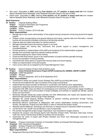  Alim exam. (Equivalent to HSC) attaining First division with 17th
position in board merit list from Araibari
Islamia Sayeedia Senior Madrasah under Madrasah Education Board in the year of 2000.
 Dakhil exam. (Equivalent to SSC) attaining First division with 6th
position in board merit list from Araibari
Islamia Sayeedia Senior Madrasah under Madrasah Education Board in the year of 1998.
Work Experience
 Position : Capacity Building Officer
Project : Access to Information (a2i) Programme
Employer : UNDP Bangladesh
Location : Dhaka
Duration : From 01 October, 2015 to till date
Major responsibilities:
 Manage day to day routine administration of the projects training component concerning personnel & logistic
support
 Prepare routine correspondence and general reference documents, organize data and information, maintain
records and documents to facilitate monitoring of all trainings activities
 Organize data and collect information for relevant partners
 Manage/coordinate/conduct the training program in any level
 Maintain project and training files, documents and provide support to project management and
consultants/experts
 Provide guidance in implementation of the AWP and monitoring of the implementation progress
 Manage and coordinate organizing capacity building activities
 Coordinate designing the citizen-centric training
 Guide the field level trainers’ group in the implementation of project activities specially trainings.
 Ensure documentation of training activities.
 Coordinate with others teams to support their training needs and record keeping.
 Follow-up implementation of the pilot projects
 Carry out any other job as assigned by the Project Management Team
 Position : District Facilitator (Project Chief at District Level)
Project : Union Parishad Governance Project (UPGP) funded by EU, DANIDA, UNCDF & UNDP
Employer : UNDP Bangladesh
Location : Rangpur
Duration : From 01 September, 2012 to till 30 September 2015
Major responsibilities:
 Contributed to design and update Country Strategic Plan (AWP) by providing field inputs;
 Introduced and explained the major innovations of the project at local level;
 Implemented the project activities at field level in coordination with GoB and other stakeholders;
 Supported to deepening local democracy and strengthened the democratic accountability of UPs;
 Supported LGD (MIE wing) and DDLG for backstopping and monitoring of UPs through regular travelling to
all UPs in the district and communicated of project strategies and activities to Upazila line officials, Upazila
Chairs and Vice-Chairs;
 Monitored (Results based) the project activities and their effectiveness and impact and reported back to
National Project Director (NPD) through Project Manager;
 Managed the overall Capacity Building initiatives of partners including government through Training,
Workshop, Orientation, Peer to Peer visit;
 Maintained effective coordination & collaboration with various stakeholders including Government, Civil
Society, UN Agencies, Projects and other NGOs in order to maximize the project results;
 Attended relevant Meetings, Workshops and Seminars on relevant issues to represent UNDP at local level;
 Led the Donor visit, Cluster visit and Ministry’s visit at project field;
 Pro-actively managed the project budget, Expenditure, way forwarded for budget variance;
 Prepared the program and financial reports both Narrative (Project briefs, Periodical, Data base, Events,
Field visit, Human Interest Story) & MIS as quarterly and annual basis;
 Supervised the works of project staff (Project Assistant and Driver Cum Messenger) according to the
management lines.
 Position : Program Coordinator-Protection of Vulnerable Children and Disaster Risk Management
Employer : Plan International Bangladesh
Location : Dinajpur Program Unit, Dinajpur
Duration : From 10 June, 2010 to 31 August, 2012
Major responsibilities:
 Designing & Planning Child Protection and DRM programs and projects;
Page 2 of 5
 