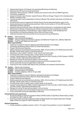  Implementing Program and Projects and result based Monitoring and Reporting;
 Mainstreaming CP issues among all components;
 Developing Training manuals, materials, modules and curriculum both of CP and DRM Programme;
 Partnership management;
 Support to Schools, Union Parishad, Upazila Parishad, CBOs and Dinajpur Program Unit to developing their
Disaster Contingency Plan;
 Conduct training for various stakeholders & Partners following TNA and Mock drill session at Schools and
other places;
 Providing timely inputs for preparing the Periodic Report (Country Alternative/Shadow report) to UN;
 Raising awareness and sensitizing local authorities, CSOs, & communities on CP and DRR issues like
Earthquake and heavy cold wave;
 Organizing Advocacy events & Liaison with National & Sub-national govt. counterparts and other stakes;
 Maintaining Coordination & Networking with different development actors including Govt. & NGOs;
 Developing Concept Notes on Child Marriage, Violence Against Women, Youth Development etc.;
 Documentation and Reporting following Country Office and Donor format;
 Analyzing expenditure trend and maintain the burning rate and Financial Reporting.
 Position : Area Coordinator
Employer : Plan International Bangladesh
Location : Dinajpur Program Unit, Khansam, Dinajpur and Nilphamari Program Unit, Jaldhaka, Nilphamari
Duration : From 14 April, 2008 to 09 June, 2010
Major responsibilities:
 Implement convergence programs following organizational guideline and strategies;
 Coordinating development partner NGOs for smooth field operation;
 Program Monitoring and Reporting;
 Raising awareness and sensitizing local authorities, CBOs, & Communities on CP related issues like Child
Marriage, Gender based violence, Corporal punishment;
 Reporting on issues related to Children, Youth, Women and Communities;
 Providing timely inputs to periodic report, incident reports, Event reports;
 Conduct Training sessions for CBOs, Children Organizations & Union Councils on Child Protection, UNCRC,
Life Skills, Gender, Organizational Development etc;
 Manage and monitor the sponsorship program in the community;
 Supporting to develop community development planning and Union Development Plan;
 Ensure coordination among the stakeholders at field level;
 Supervise the work of project staff (Deputy Area Coordinator) and volunteers (Field Workers).
 Position : Deputy Area Coordinator
Employer : Plan International Bangladesh
Location : Dinajpur Program Unit, Dinajpur
Duration : From 02 September, 2007 to 13 April, 2008
Major responsibilities:
 Implement convergence programs following organizational guideline and strategies;
 Coordinating development partner NGOs for smooth field operation;
 Program Monitoring and Reporting;
 Raising awareness and sensitizing local authorities, CBOs, & Communities on CP related issues like Child
Marriage, Gender based violence, Corporal punishment;
 Providing timely inputs to periodic report, incident reports, Event reports;
 Conduct Training sessions for CBOs, Children Organizations & Union Councils on Child Protection, UNCRC,
Life Skills, Gender, Organizational Development etc;
 Manage and monitor the sponsorship program in the community;
 Supporting to develop community development planning and Union Development Plan;
 Ensure coordination among the stakeholders at field level.
Internship/Field work experiences:
 Social Case Worker at Ashokti Punorbashon Nibash (APON) located 72 Iqbal Road, Mohammadpur, Dhaka
from March 20, 2007 to May 30, 2007
 Social Case Worker (Internee) at National Institute of Mental Health and Hospital located Sher-E Bangla
Nagar, Dhaka from August 23, 2005 to November 14, 2005
Research Experience
 Having completed a qualitative research, which is ‘The impact of drug addiction on youth in Bangladesh’
Page 3 of 5
 