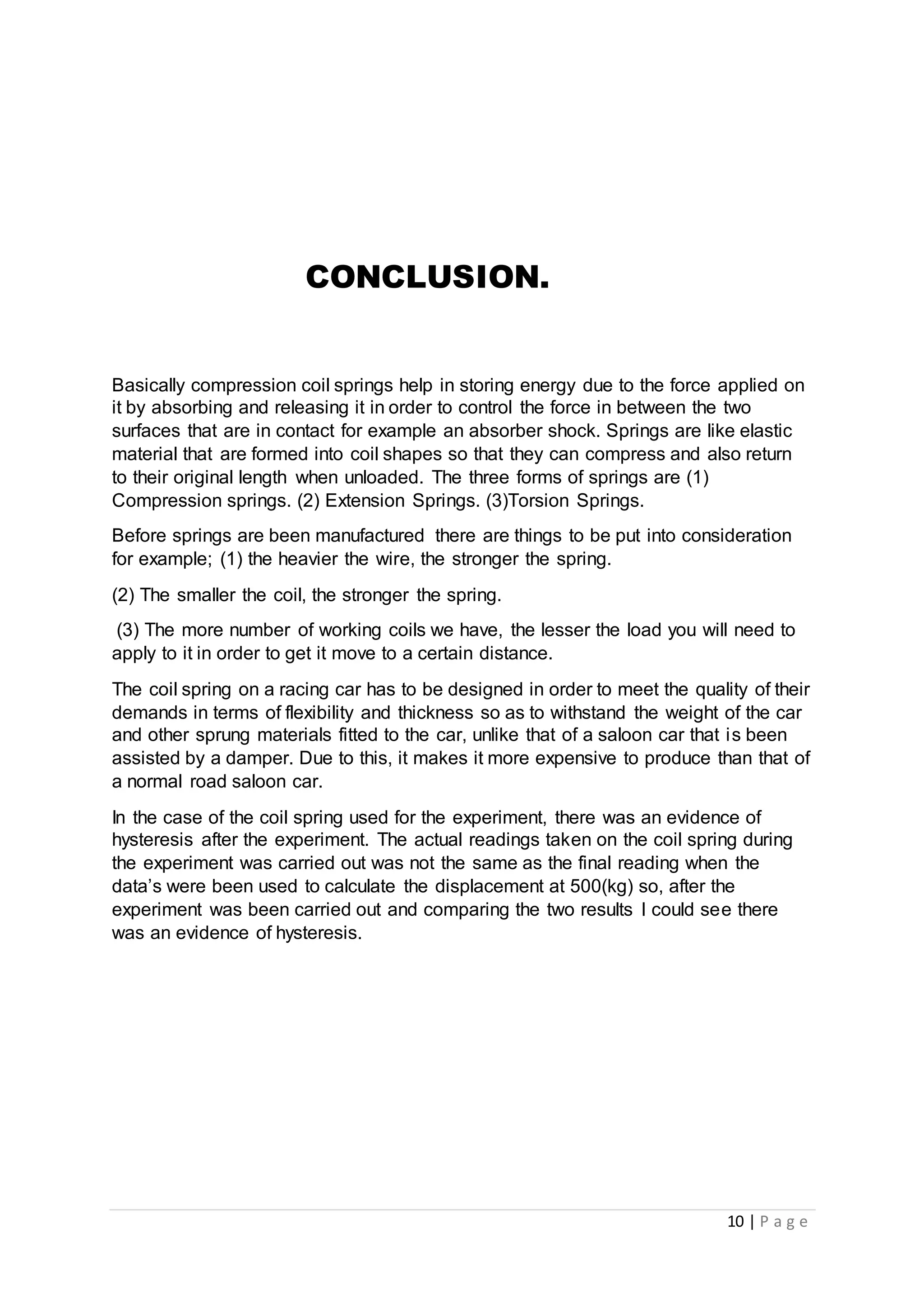 10 | P a g e
CONCLUSION.
Basically compression coil springs help in storing energy due to the force applied on
it by absorbing and releasing it in order to control the force in between the two
surfaces that are in contact for example an absorber shock. Springs are like elastic
material that are formed into coil shapes so that they can compress and also return
to their original length when unloaded. The three forms of springs are (1)
Compression springs. (2) Extension Springs. (3)Torsion Springs.
Before springs are been manufactured there are things to be put into consideration
for example; (1) the heavier the wire, the stronger the spring.
(2) The smaller the coil, the stronger the spring.
(3) The more number of working coils we have, the lesser the load you will need to
apply to it in order to get it move to a certain distance.
The coil spring on a racing car has to be designed in order to meet the quality of their
demands in terms of flexibility and thickness so as to withstand the weight of the car
and other sprung materials fitted to the car, unlike that of a saloon car that is been
assisted by a damper. Due to this, it makes it more expensive to produce than that of
a normal road saloon car.
In the case of the coil spring used for the experiment, there was an evidence of
hysteresis after the experiment. The actual readings taken on the coil spring during
the experiment was carried out was not the same as the final reading when the
data’s were been used to calculate the displacement at 500(kg) so, after the
experiment was been carried out and comparing the two results I could see there
was an evidence of hysteresis.
 
