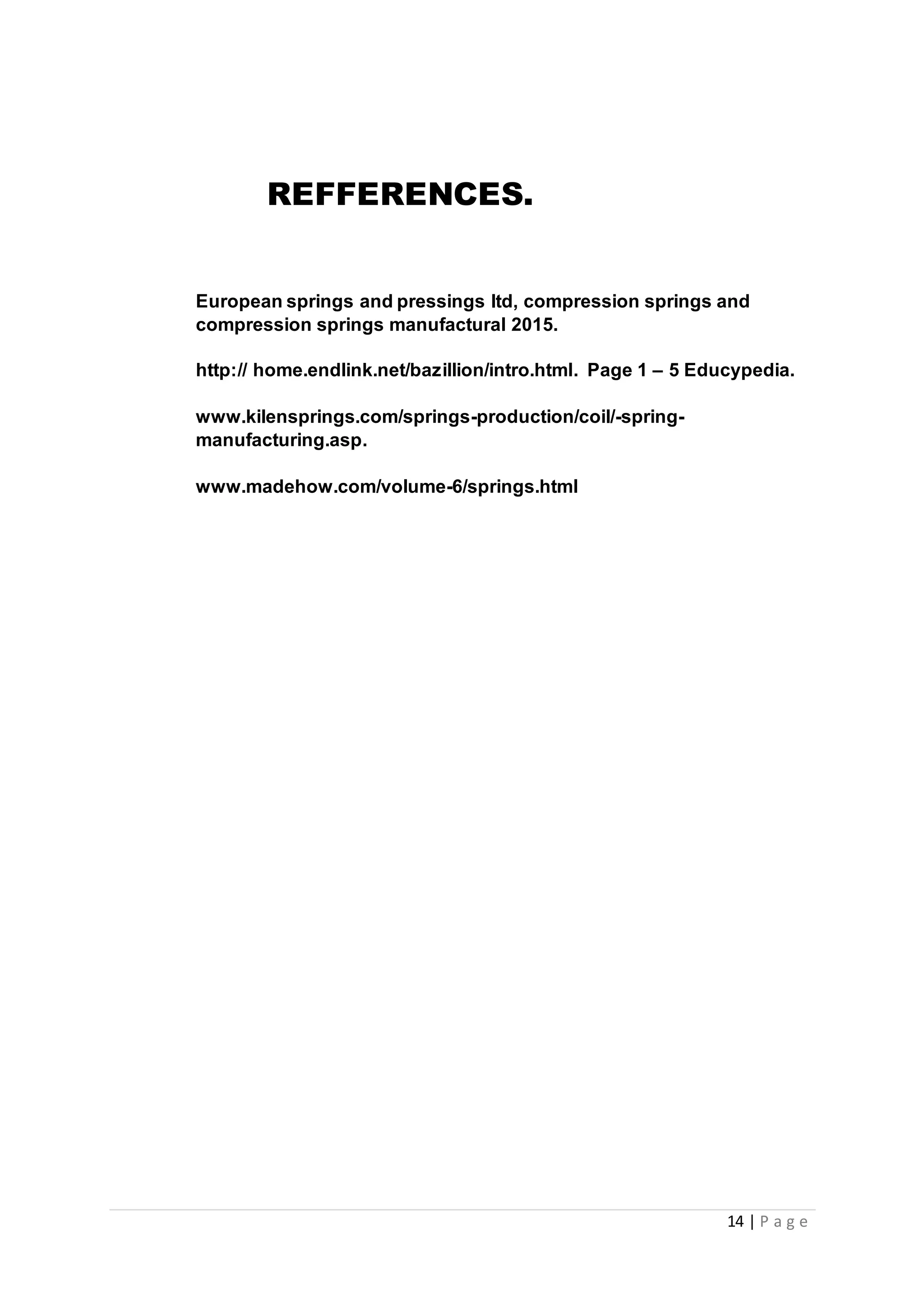 14 | P a g e
REFFERENCES.
European springs and pressings ltd, compression springs and
compression springs manufactural 2015.
http:// home.endlink.net/bazillion/intro.html. Page 1 – 5 Educypedia.
www.kilensprings.com/springs-production/coil/-spring-
manufacturing.asp.
www.madehow.com/volume-6/springs.html
 