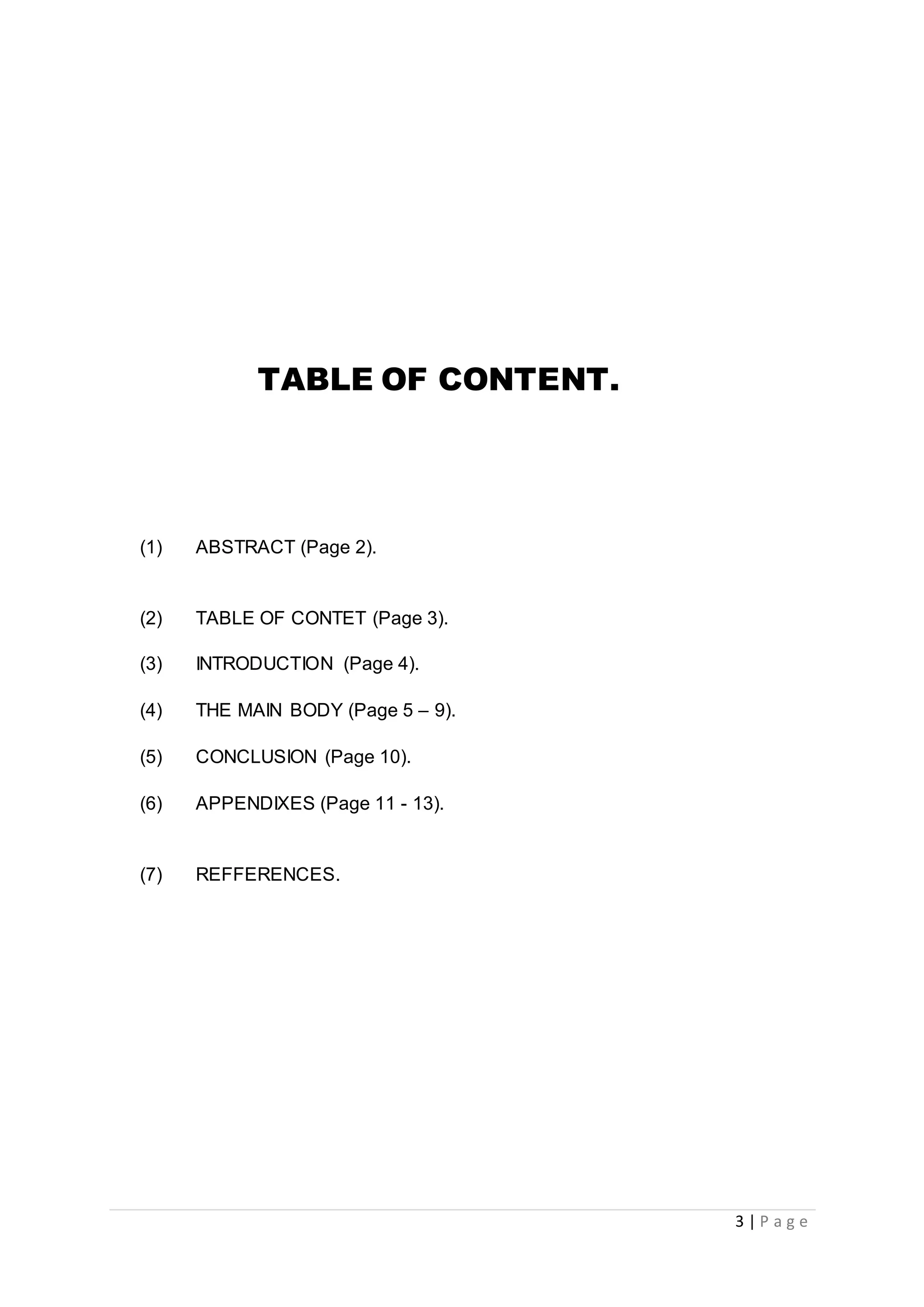 3 | P a g e
TABLE OF CONTENT.
(1) ABSTRACT (Page 2).
(2) TABLE OF CONTET (Page 3).
(3) INTRODUCTION (Page 4).
(4) THE MAIN BODY (Page 5 – 9).
(5) CONCLUSION (Page 10).
(6) APPENDIXES (Page 11 - 13).
(7) REFFERENCES.
 