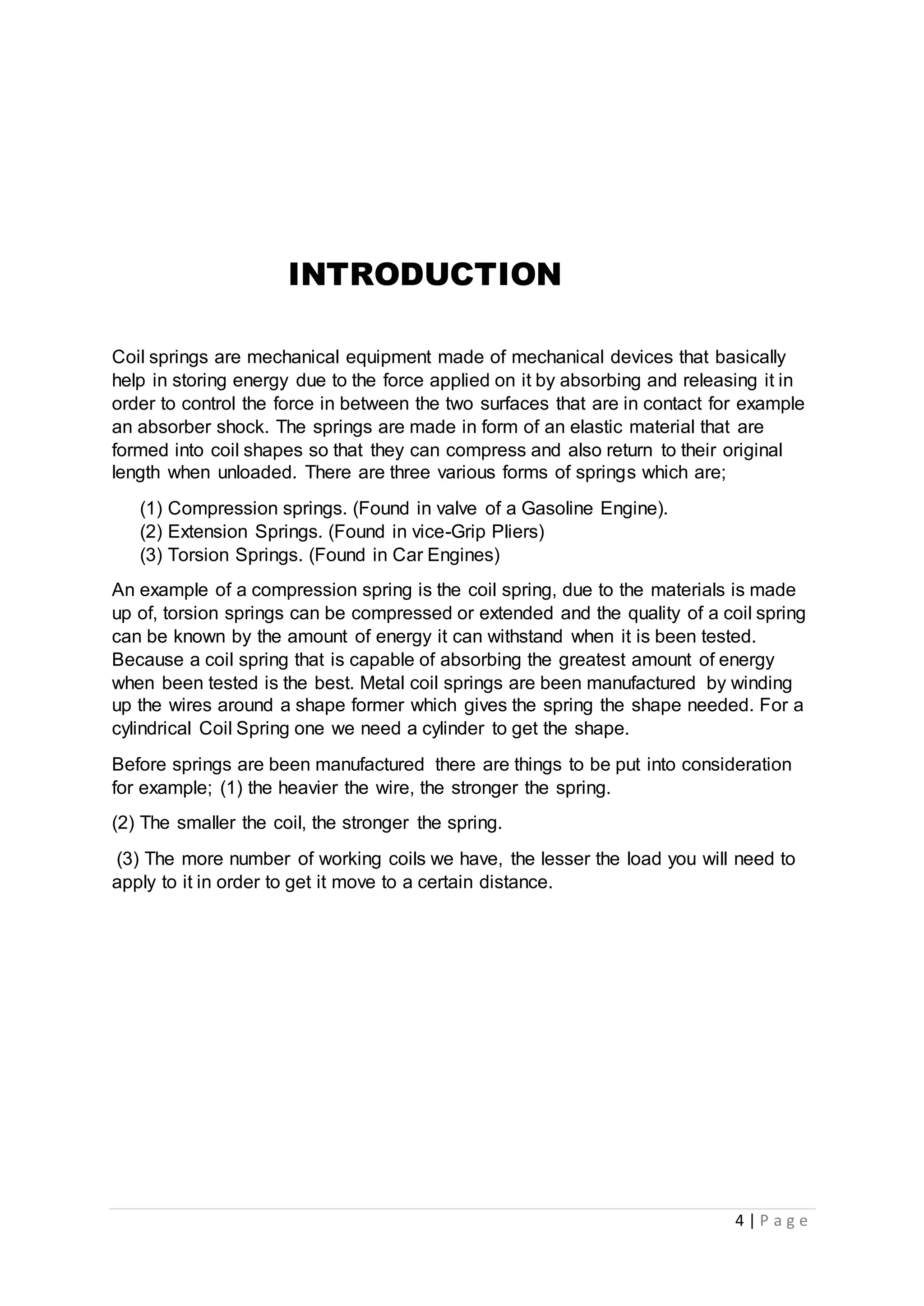 4 | P a g e
INTRODUCTION
Coil springs are mechanical equipment made of mechanical devices that basically
help in storing energy due to the force applied on it by absorbing and releasing it in
order to control the force in between the two surfaces that are in contact for example
an absorber shock. The springs are made in form of an elastic material that are
formed into coil shapes so that they can compress and also return to their original
length when unloaded. There are three various forms of springs which are;
(1) Compression springs. (Found in valve of a Gasoline Engine).
(2) Extension Springs. (Found in vice-Grip Pliers)
(3) Torsion Springs. (Found in Car Engines)
An example of a compression spring is the coil spring, due to the materials is made
up of, torsion springs can be compressed or extended and the quality of a coil spring
can be known by the amount of energy it can withstand when it is been tested.
Because a coil spring that is capable of absorbing the greatest amount of energy
when been tested is the best. Metal coil springs are been manufactured by winding
up the wires around a shape former which gives the spring the shape needed. For a
cylindrical Coil Spring one we need a cylinder to get the shape.
Before springs are been manufactured there are things to be put into consideration
for example; (1) the heavier the wire, the stronger the spring.
(2) The smaller the coil, the stronger the spring.
(3) The more number of working coils we have, the lesser the load you will need to
apply to it in order to get it move to a certain distance.
 