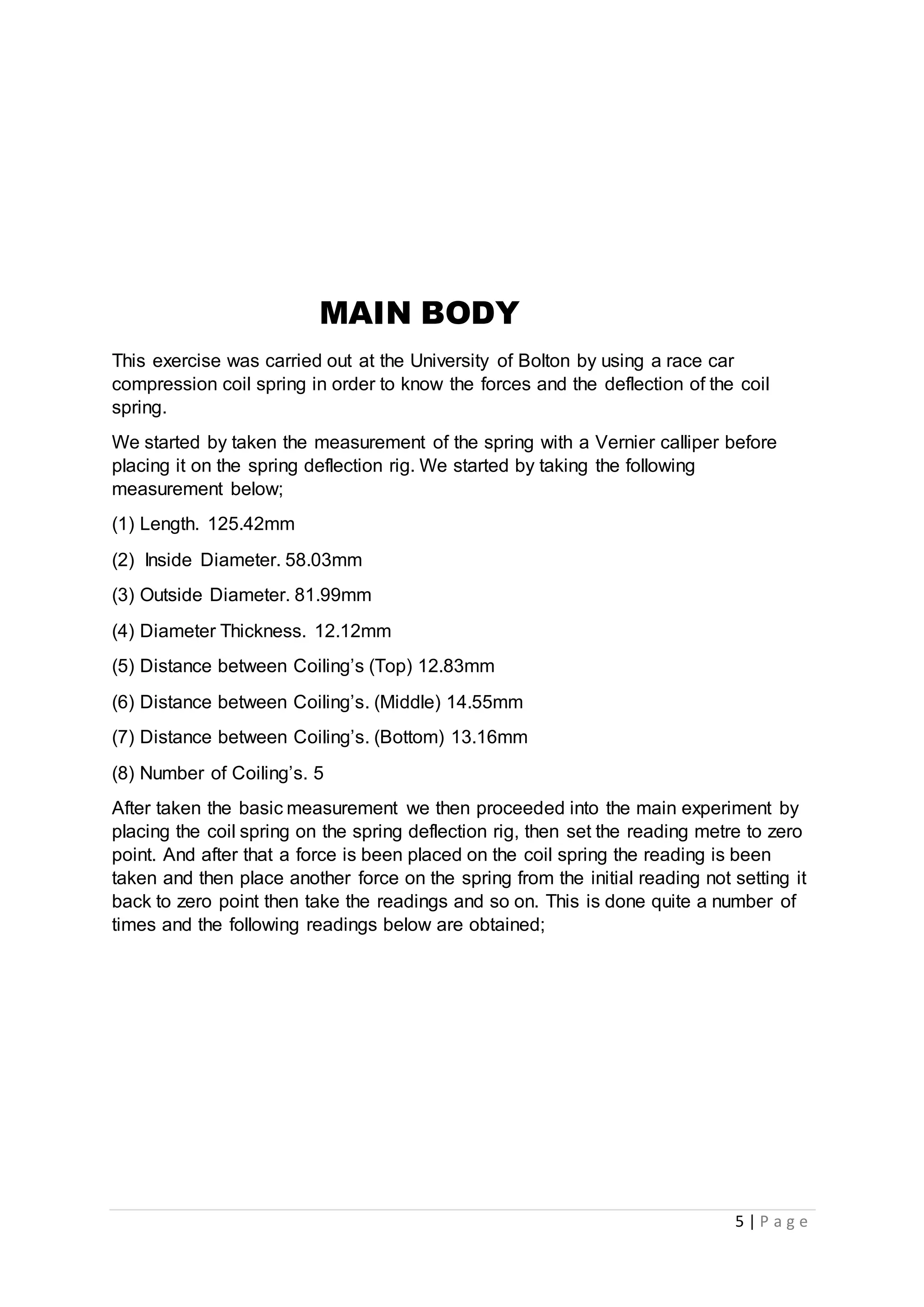 5 | P a g e
MAIN BODY
This exercise was carried out at the University of Bolton by using a race car
compression coil spring in order to know the forces and the deflection of the coil
spring.
We started by taken the measurement of the spring with a Vernier calliper before
placing it on the spring deflection rig. We started by taking the following
measurement below;
(1) Length. 125.42mm
(2) Inside Diameter. 58.03mm
(3) Outside Diameter. 81.99mm
(4) Diameter Thickness. 12.12mm
(5) Distance between Coiling’s (Top) 12.83mm
(6) Distance between Coiling’s. (Middle) 14.55mm
(7) Distance between Coiling’s. (Bottom) 13.16mm
(8) Number of Coiling’s. 5
After taken the basic measurement we then proceeded into the main experiment by
placing the coil spring on the spring deflection rig, then set the reading metre to zero
point. And after that a force is been placed on the coil spring the reading is been
taken and then place another force on the spring from the initial reading not setting it
back to zero point then take the readings and so on. This is done quite a number of
times and the following readings below are obtained;
 