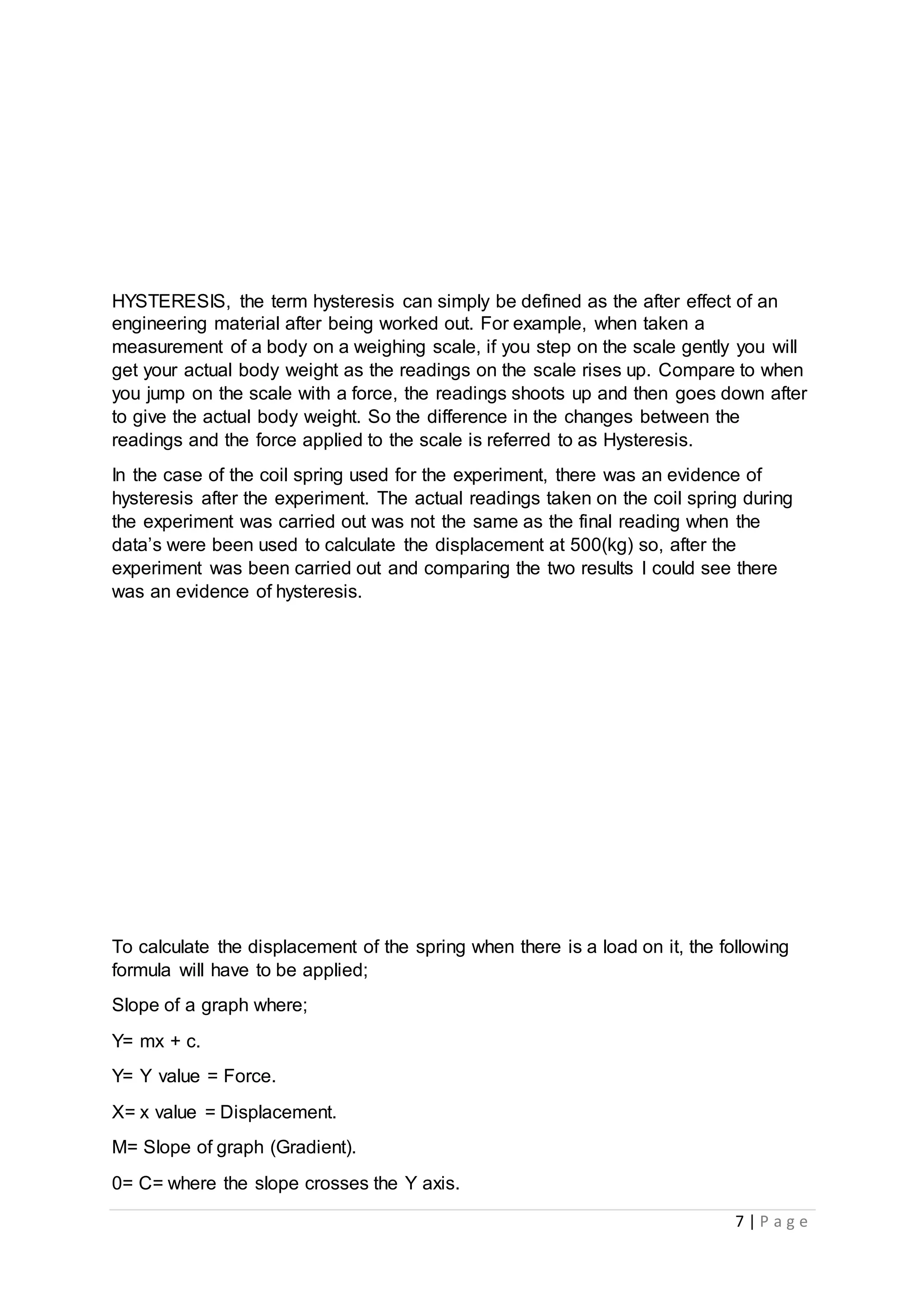 7 | P a g e
HYSTERESIS, the term hysteresis can simply be defined as the after effect of an
engineering material after being worked out. For example, when taken a
measurement of a body on a weighing scale, if you step on the scale gently you will
get your actual body weight as the readings on the scale rises up. Compare to when
you jump on the scale with a force, the readings shoots up and then goes down after
to give the actual body weight. So the difference in the changes between the
readings and the force applied to the scale is referred to as Hysteresis.
In the case of the coil spring used for the experiment, there was an evidence of
hysteresis after the experiment. The actual readings taken on the coil spring during
the experiment was carried out was not the same as the final reading when the
data’s were been used to calculate the displacement at 500(kg) so, after the
experiment was been carried out and comparing the two results I could see there
was an evidence of hysteresis.
To calculate the displacement of the spring when there is a load on it, the following
formula will have to be applied;
Slope of a graph where;
Y= mx + c.
Y= Y value = Force.
X= x value = Displacement.
M= Slope of graph (Gradient).
0= C= where the slope crosses the Y axis.
 