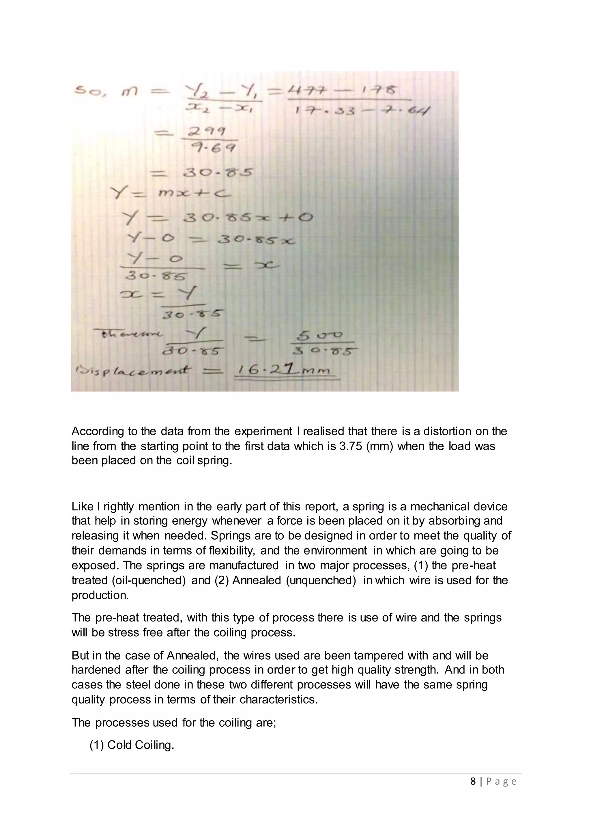 8 | P a g e
According to the data from the experiment I realised that there is a distortion on the
line from the starting point to the first data which is 3.75 (mm) when the load was
been placed on the coil spring.
Like I rightly mention in the early part of this report, a spring is a mechanical device
that help in storing energy whenever a force is been placed on it by absorbing and
releasing it when needed. Springs are to be designed in order to meet the quality of
their demands in terms of flexibility, and the environment in which are going to be
exposed. The springs are manufactured in two major processes, (1) the pre-heat
treated (oil-quenched) and (2) Annealed (unquenched) in which wire is used for the
production.
The pre-heat treated, with this type of process there is use of wire and the springs
will be stress free after the coiling process.
But in the case of Annealed, the wires used are been tampered with and will be
hardened after the coiling process in order to get high quality strength. And in both
cases the steel done in these two different processes will have the same spring
quality process in terms of their characteristics.
The processes used for the coiling are;
(1) Cold Coiling.
 
