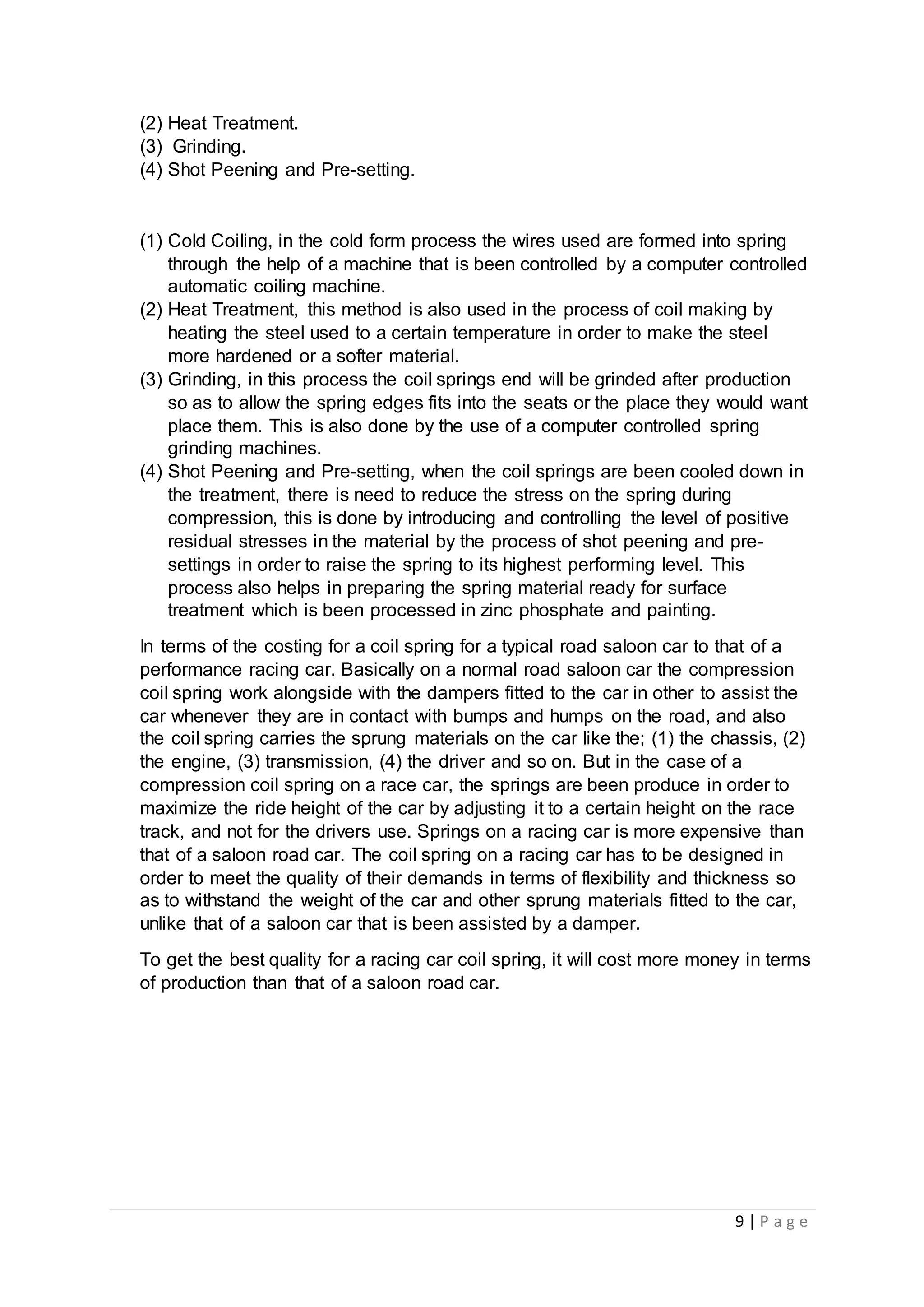 9 | P a g e
(2) Heat Treatment.
(3) Grinding.
(4) Shot Peening and Pre-setting.
(1) Cold Coiling, in the cold form process the wires used are formed into spring
through the help of a machine that is been controlled by a computer controlled
automatic coiling machine.
(2) Heat Treatment, this method is also used in the process of coil making by
heating the steel used to a certain temperature in order to make the steel
more hardened or a softer material.
(3) Grinding, in this process the coil springs end will be grinded after production
so as to allow the spring edges fits into the seats or the place they would want
place them. This is also done by the use of a computer controlled spring
grinding machines.
(4) Shot Peening and Pre-setting, when the coil springs are been cooled down in
the treatment, there is need to reduce the stress on the spring during
compression, this is done by introducing and controlling the level of positive
residual stresses in the material by the process of shot peening and pre-
settings in order to raise the spring to its highest performing level. This
process also helps in preparing the spring material ready for surface
treatment which is been processed in zinc phosphate and painting.
In terms of the costing for a coil spring for a typical road saloon car to that of a
performance racing car. Basically on a normal road saloon car the compression
coil spring work alongside with the dampers fitted to the car in other to assist the
car whenever they are in contact with bumps and humps on the road, and also
the coil spring carries the sprung materials on the car like the; (1) the chassis, (2)
the engine, (3) transmission, (4) the driver and so on. But in the case of a
compression coil spring on a race car, the springs are been produce in order to
maximize the ride height of the car by adjusting it to a certain height on the race
track, and not for the drivers use. Springs on a racing car is more expensive than
that of a saloon road car. The coil spring on a racing car has to be designed in
order to meet the quality of their demands in terms of flexibility and thickness so
as to withstand the weight of the car and other sprung materials fitted to the car,
unlike that of a saloon car that is been assisted by a damper.
To get the best quality for a racing car coil spring, it will cost more money in terms
of production than that of a saloon road car.
 