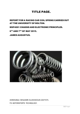 1 | P a g e
TITLE PAGE.
REPORT FOR A RACING CAR COIL SPRING CARRIED OUT
AT THE UNIVERSITY OF BOLTON.
MSP4001 CHASSIS AND ELECTRONIC PRINCIPLES.
6TH
AND 7TH
OF MAY 2015.
JAMES AUGUSTUS.
AKINWUMIJU BENJAMIN OLUWASEGUN 20277275.
FD. MOTORSPORTS TECHNOLOGY.
 