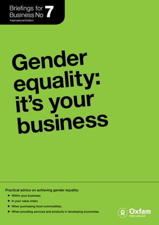 International Edition 7 
Gender 
equali t y: 
it’s your 
busine ss 
Practical advice on achieving gender equality: 
Within your business; 
In your value chain; 
When purchasing food commodities; 
When providing services and products in developing economies. 
 
