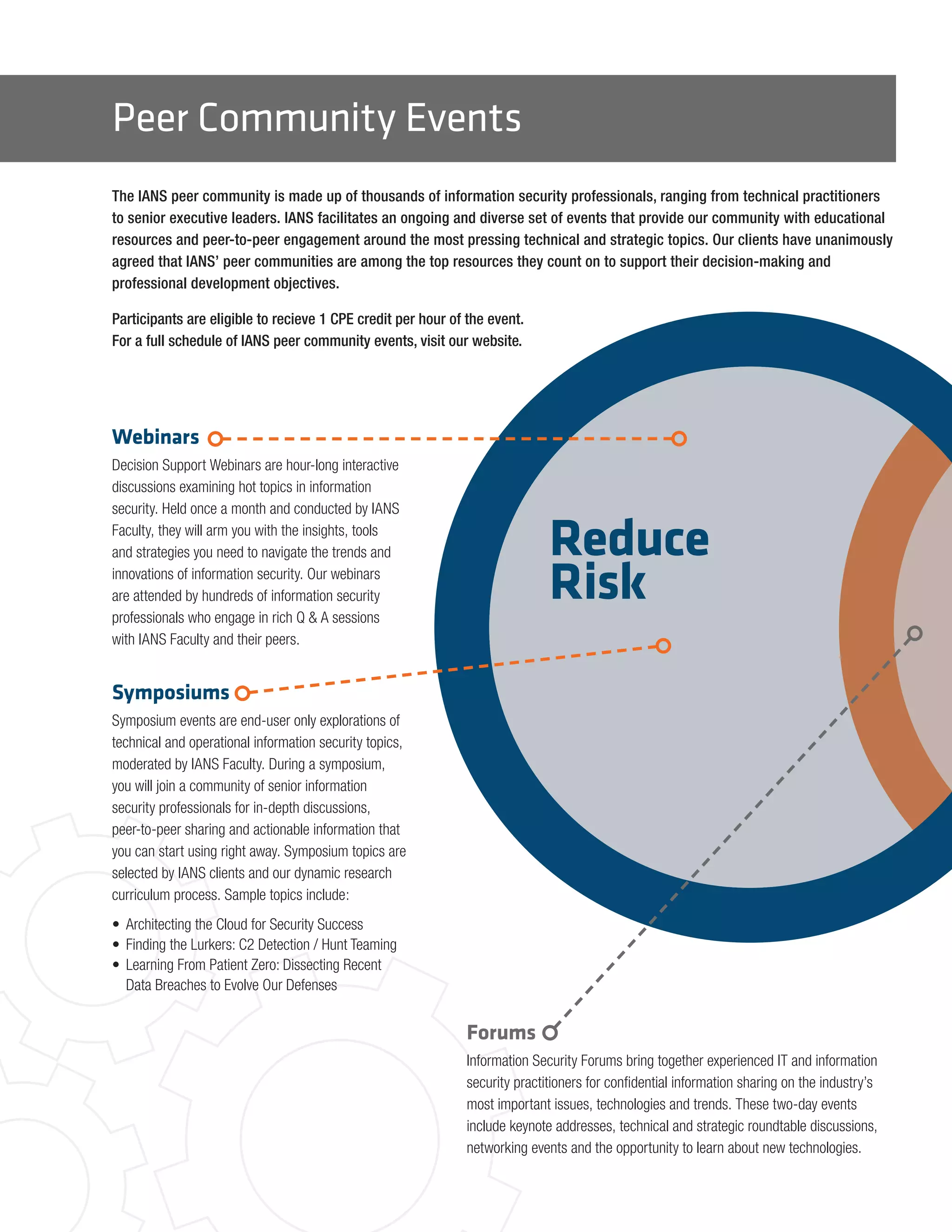 Peer Community Events
The IANS peer community is made up of thousands of information security professionals, ranging from technical practitioners
to senior executive leaders. IANS facilitates an ongoing and diverse set of events that provide our community with educational
resources and peer-to-peer engagement around the most pressing technical and strategic topics. Our clients have unanimously
agreed that IANS’ peer communities are among the top resources they count on to support their decision-making and
professional development objectives.
Participants are eligible to recieve 1 CPE credit per hour of the event.
For a full schedule of IANS peer community events, visit our website.
Reduce
Risk
Webinars
Decision Support Webinars are hour-long interactive
discussions examining hot topics in information
security. Held once a month and conducted by IANS
Faculty, they will arm you with the insights, tools
and strategies you need to navigate the trends and
innovations of information security. Our webinars
are attended by hundreds of information security
professionals who engage in rich Q & A sessions
with IANS Faculty and their peers.
Symposiums
Symposium events are end-user only explorations of
technical and operational information security topics,
moderated by IANS Faculty. During a symposium,
you will join a community of senior information
security professionals for in-depth discussions,
peer-to-peer sharing and actionable information that
you can start using right away. Symposium topics are
selected by IANS clients and our dynamic research
curriculum process. Sample topics include:
•	 Architecting the Cloud for Security Success
•	 Finding the Lurkers: C2 Detection / Hunt Teaming
•	 Learning From Patient Zero: Dissecting Recent
Data Breaches to Evolve Our Defenses
Forums
Information Security Forums bring together experienced IT and information
security practitioners for confidential information sharing on the industry’s
most important issues, technologies and trends. These two-day events
include keynote addresses, technical and strategic roundtable discussions,
networking events and the opportunity to learn about new technologies.
 