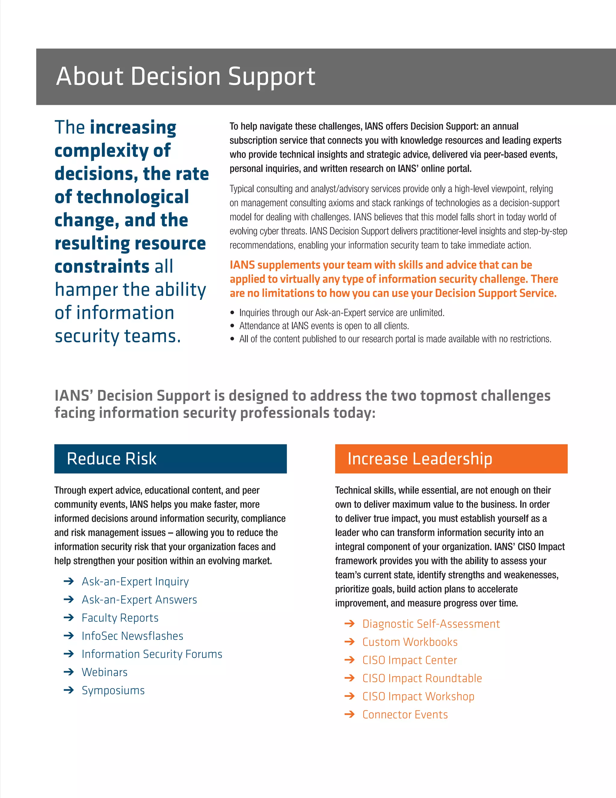 To help navigate these challenges, IANS offers Decision Support: an annual
subscription service that connects you with knowledge resources and leading experts
who provide technical insights and strategic advice, delivered via peer-based events,
personal inquiries, and written research on IANS’ online portal.
Typical consulting and analyst/advisory services provide only a high-level viewpoint, relying
on management consulting axioms and stack rankings of technologies as a decision-support
model for dealing with challenges. IANS believes that this model falls short in today world of
evolving cyber threats. IANS Decision Support delivers practitioner-level insights and step-by-step
recommendations, enabling your information security team to take immediate action.
IANS supplements your team with skills and advice that can be
applied to virtually any type of information security challenge. There
are no limitations to how you can use your Decision Support Service.
• 	Inquiries through our Ask-an-Expert service are unlimited.
• 	Attendance at IANS events is open to all clients.
• 	All of the content published to our research portal is made available with no restrictions.
IANS’ Decision Support is designed to address the two topmost challenges
facing information security professionals today:
Reduce Risk
Through expert advice, educational content, and peer
community events, IANS helps you make faster, more
informed decisions around information security, compliance
and risk management issues – allowing you to reduce the
information security risk that your organization faces and
help strengthen your position within an evolving market.
➔➔ Ask-an-Expert Inquiry
➔➔ Ask-an-Expert Answers
➔➔ Faculty Reports
➔➔ InfoSec Newsflashes
➔➔ Information Security Forums
➔➔ Webinars
➔➔ Symposiums
Increase Leadership
Technical skills, while essential, are not enough on their
own to deliver maximum value to the business. In order
to deliver true impact, you must establish yourself as a
leader who can transform information security into an
integral component of your organization. IANS’ CISO Impact
framework provides you with the ability to assess your
team’s current state, identify strengths and weakenesses,
prioritize goals, build action plans to accelerate
improvement, and measure progress over time.
➔➔ Diagnostic Self-Assessment
➔➔ Custom Workbooks
➔➔ CISO Impact Center
➔➔ CISO Impact Roundtable
➔➔ CISO Impact Workshop
➔➔ Connector Events
About Decision Support
The increasing
complexity of
decisions, the rate
of technological
change, and the
resulting resource
constraints all
hamper the ability
of information
security teams.
 