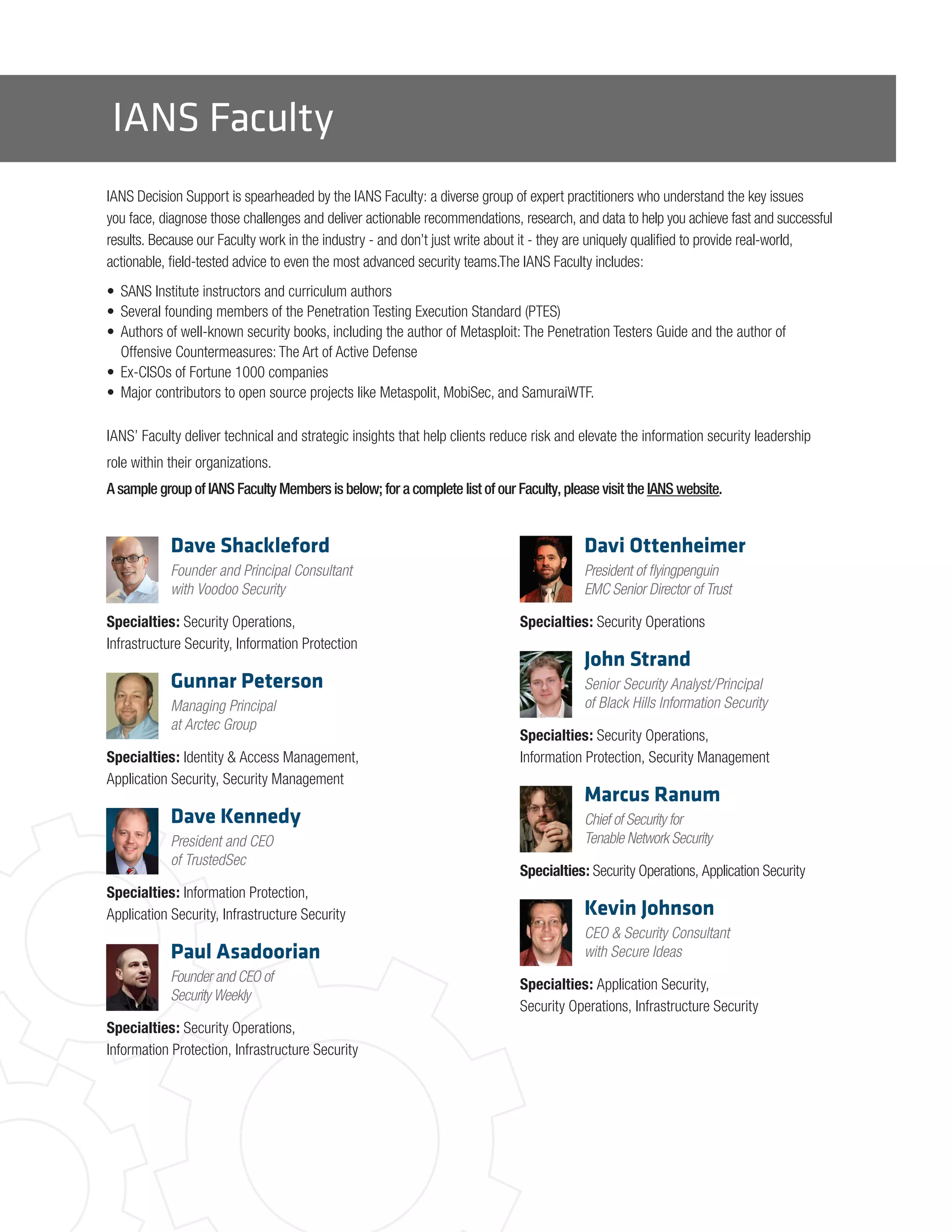 IANS Faculty
IANS Decision Support is spearheaded by the IANS Faculty: a diverse group of expert practitioners who understand the key issues
you face, diagnose those challenges and deliver actionable recommendations, research, and data to help you achieve fast and successful
results. Because our Faculty work in the industry - and don’t just write about it - they are uniquely qualified to provide real-world,
actionable, field-tested advice to even the most advanced security teams.The IANS Faculty includes:
•	 SANS Institute instructors and curriculum authors
•	 Several founding members of the Penetration Testing Execution Standard (PTES)
•	 Authors of well-known security books, including the author of Metasploit: The Penetration Testers Guide and the author of
Offensive Countermeasures: The Art of Active Defense
•	 Ex-CISOs of Fortune 1000 companies
•	 Major contributors to open source projects like Metaspolit, MobiSec, and SamuraiWTF.
IANS’ Faculty deliver technical and strategic insights that help clients reduce risk and elevate the information security leadership
role within their organizations.
A sample group of IANS Faculty Members is below; for a complete list of our Faculty, please visit the IANS website.
Dave Shackleford
Founder and Principal Consultant
with Voodoo Security
Specialties: Security Operations,
Infrastructure Security, Information Protection
Gunnar Peterson
Managing Principal
at Arctec Group
Specialties: Identity & Access Management,
Application Security, Security Management
Dave Kennedy
President and CEO
of TrustedSec
Specialties: Information Protection,
Application Security, Infrastructure Security
Paul Asadoorian
Founder and CEO of
Security Weekly
Specialties: Security Operations,
Information Protection, Infrastructure Security
Davi Ottenheimer
President of flyingpenguin
EMC Senior Director of Trust
Specialties: Security Operations
John Strand
Senior Security Analyst/Principal
of Black Hills Information Security
Specialties: Security Operations,
Information Protection, Security Management
Marcus Ranum
Chief of Security for
Tenable Network Security
Specialties: Security Operations, Application Security
Kevin Johnson
CEO & Security Consultant
with Secure Ideas
Specialties: Application Security,
Security Operations, Infrastructure Security
 