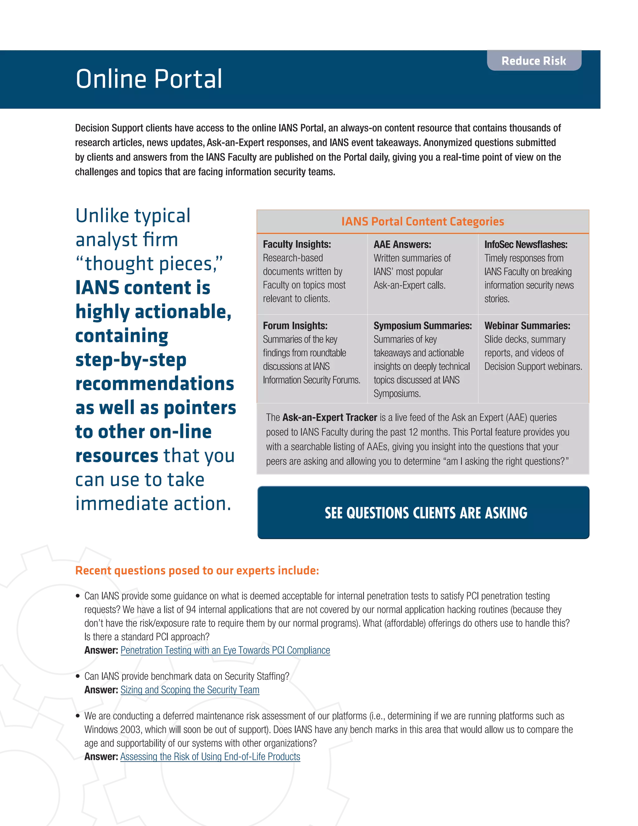 Decision Support clients have access to the online IANS Portal, an always-on content resource that contains thousands of
research articles, news updates, Ask-an-Expert responses, and IANS event takeaways. Anonymized questions submitted
by clients and answers from the IANS Faculty are published on the Portal daily, giving you a real-time point of view on the
challenges and topics that are facing information security teams.
IANS Portal Content Categories
Faculty Insights:
Research-based
documents written by
Faculty on topics most
relevant to clients.
AAE Answers:
Written summaries of
IANS’ most popular
Ask-an-Expert calls.
InfoSec Newsflashes:
Timely responses from
IANS Faculty on breaking
information security news
stories.
Forum Insights:
Summaries of the key
findings from roundtable
discussions at IANS
Information Security Forums.
Symposium Summaries:
Summaries of key
takeaways and actionable
insights on deeply technical
topics discussed at IANS
Symposiums.
Webinar Summaries:
Slide decks, summary
reports, and videos of
Decision Support webinars.
The Ask-an-Expert Tracker is a live feed of the Ask an Expert (AAE) queries
posed to IANS Faculty during the past 12 months. This Portal feature provides you
with a searchable listing of AAEs, giving you insight into the questions that your
peers are asking and allowing you to determine “am I asking the right questions?”
Recent questions posed to our experts include:
•	 Can IANS provide some guidance on what is deemed acceptable for internal penetration tests to satisfy PCI penetration testing
requests? We have a list of 94 internal applications that are not covered by our normal application hacking routines (because they
don’t have the risk/exposure rate to require them by our normal programs). What (affordable) offerings do others use to handle this?
Is there a standard PCI approach?
Answer: Penetration Testing with an Eye Towards PCI Compliance
•	 Can IANS provide benchmark data on Security Staffing?
Answer: Sizing and Scoping the Security Team
•	 We are conducting a deferred maintenance risk assessment of our platforms (i.e., determining if we are running platforms such as
Windows 2003, which will soon be out of support). Does IANS have any bench marks in this area that would allow us to compare the
age and supportability of our systems with other organizations?
Answer: Assessing the Risk of Using End-of-Life Products
Online Portal
SEE QUESTIONS CLIENTS ARE ASKING
Reduce Risk
Unlike typical
analyst firm
“thought pieces,”
IANS content is
highly actionable,
containing
step-by-step
recommendations
as well as pointers
to other on-line
resources that you
can use to take
immediate action.
 