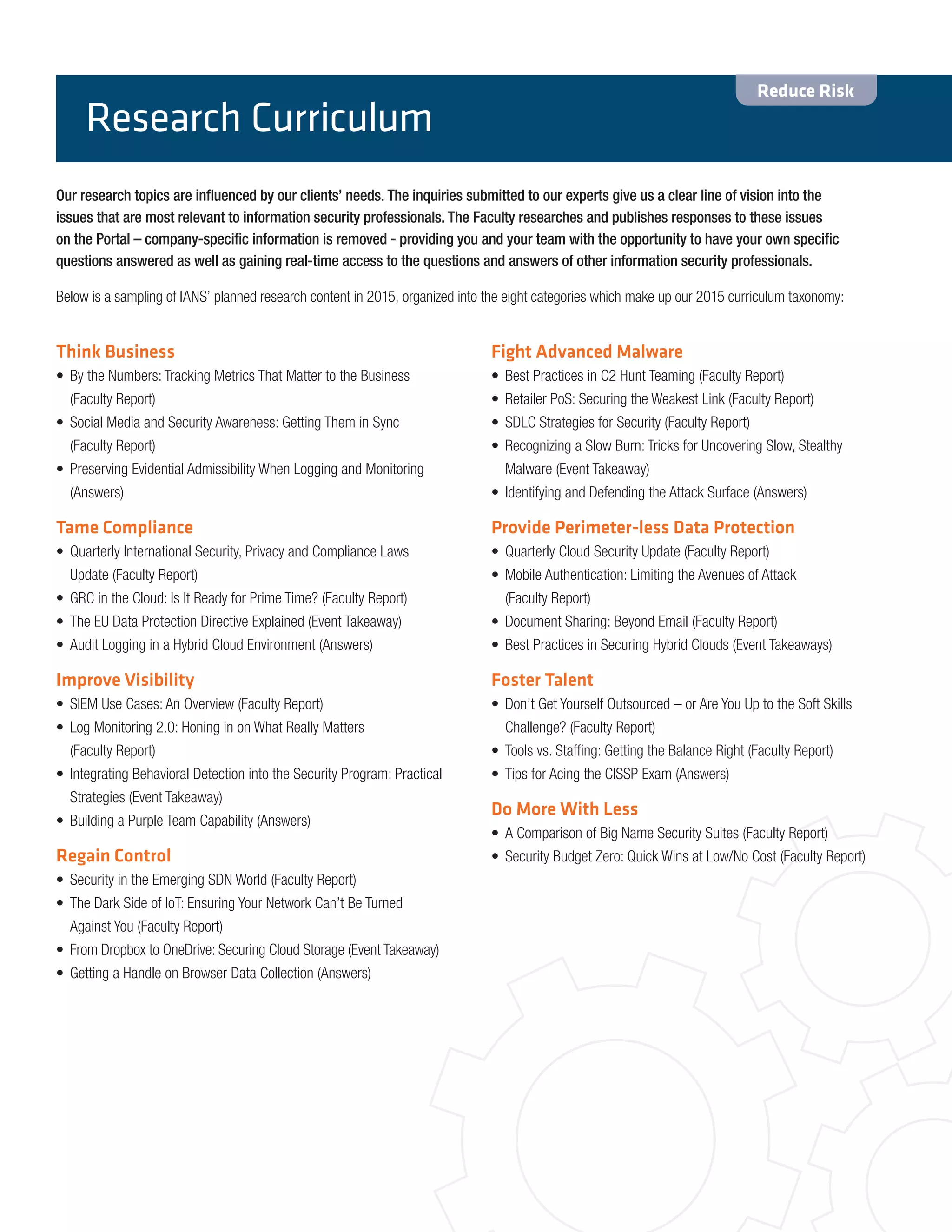 Our research topics are influenced by our clients’ needs. The inquiries submitted to our experts give us a clear line of vision into the
issues that are most relevant to information security professionals. The Faculty researches and publishes responses to these issues
on the Portal – company-specific information is removed - providing you and your team with the opportunity to have your own specific
questions answered as well as gaining real-time access to the questions and answers of other information security professionals.
Below is a sampling of IANS’ planned research content in 2015, organized into the eight categories which make up our 2015 curriculum taxonomy:
Research Curriculum
Think Business
•	 By the Numbers: Tracking Metrics That Matter to the Business
(Faculty Report)
•	 Social Media and Security Awareness: Getting Them in Sync
(Faculty Report)
•	 Preserving Evidential Admissibility When Logging and Monitoring
(Answers)
Tame Compliance
•	 Quarterly International Security, Privacy and Compliance Laws
Update (Faculty Report)
•	 GRC in the Cloud: Is It Ready for Prime Time? (Faculty Report)
•	 The EU Data Protection Directive Explained (Event Takeaway)
•	 Audit Logging in a Hybrid Cloud Environment (Answers)
Improve Visibility
•	 SIEM Use Cases: An Overview (Faculty Report)
•	 Log Monitoring 2.0: Honing in on What Really Matters
(Faculty Report)
•	 Integrating Behavioral Detection into the Security Program: Practical
Strategies (Event Takeaway)
•	 Building a Purple Team Capability (Answers)
Regain Control
•	 Security in the Emerging SDN World (Faculty Report)
•	 The Dark Side of IoT: Ensuring Your Network Can’t Be Turned
Against You (Faculty Report)
•	 From Dropbox to OneDrive: Securing Cloud Storage (Event Takeaway)
•	 Getting a Handle on Browser Data Collection (Answers)
Fight Advanced Malware
•	 Best Practices in C2 Hunt Teaming (Faculty Report)
•	 Retailer PoS: Securing the Weakest Link (Faculty Report)
•	 SDLC Strategies for Security (Faculty Report)
•	 Recognizing a Slow Burn: Tricks for Uncovering Slow, Stealthy
Malware (Event Takeaway)
•	 Identifying and Defending the Attack Surface (Answers)
Provide Perimeter-less Data Protection
•	 Quarterly Cloud Security Update (Faculty Report)
•	 Mobile Authentication: Limiting the Avenues of Attack
(Faculty Report)
•	 Document Sharing: Beyond Email (Faculty Report)
•	 Best Practices in Securing Hybrid Clouds (Event Takeaways)
Foster Talent
•	 Don’t Get Yourself Outsourced – or Are You Up to the Soft Skills
Challenge? (Faculty Report)
•	 Tools vs. Staffing: Getting the Balance Right (Faculty Report)
•	 Tips for Acing the CISSP Exam (Answers)
Do More With Less
•	 A Comparison of Big Name Security Suites (Faculty Report)
•	 Security Budget Zero: Quick Wins at Low/No Cost (Faculty Report)
Reduce Risk
 