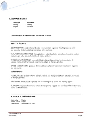 CV-AGG
ANDY GOMEZ JR.
050 8878327 Page 3
LANGUAGE SKILLS
Language Skill Level
Tagalog Primary
English Excellent
Computer Skills: MS word, EXCEL and Internet explorer
SPECIAL SKILLS
COMMUNICATION: good written and verbal communication, organized thought processes, polite
and respectful of others, adapts presentations to the audience
ANALYSIS/PROBLEM SOLVING: thoroughly thinks out and evaluates alternatives, innovative problem
resolution, pro-active approach, initiative to resolve problems
WORKLOAD MANAGEMENT: works with little direction and supervision, timely completion of
projects, makes timefor unplanned assignments, adapts to changing priorities
ETHICS AND INTEGRITY: perceived fairness; tolerance; honesty; consistent in application of policies
and procedures.
COMPETENCIES
FLEXIBILITY: able to adapt behavior, opinions, tactics, and strategies to different situations, individuals,
or changing priorities
SPECIALIZED KNOWLEDGE: specialty field of knowledge is up to date and properly applied
TEAMWORK: respects all members; solicits other’s opinions; supports and complies with team decisions;
shares useful information
ADDITIONAL INFORMATION
Nationality Filipino
Marital Status Single
Date of Birth September 27, 1991
 