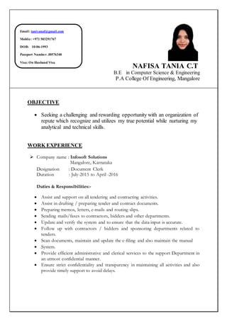 NAFISA TANIA C.T
B.E in Computer Science & Engineering
P.A College Of Engineering, Mangalore
OBJECTIVE
 Seeking a challenging and rewarding opportunity with an organization of
repute which recognize and utilizes my true potential while nurturing my
analytical and technical skills.
WORK EXPERIENCE
 Company name : Infosoft Solutions
Mangalore, Karnataka
Designation : Document Clerk
Duration : July-2015 to April -2016
Duties & Responsibilities:-
 Assist and support on all tendering and contracting activities.
 Assist in drafting / preparing tender and contract documents.
 Preparing memos, letters, e-mails and routing slips.
 Sending mails/faxes to contractors, bidders and other departments.
 Update and verify the system and to ensure that the data input is accurate.
 Follow up with contractors / bidders and sponsoring departments related to
tenders.
 Scan documents, maintain and update the e-filing and also maintain the manual
 System.
 Provide efficient administrative and clerical services to the support Department in
an utmost confidential manner.
 Ensure strict confidentiality and transparency in maintaining all activities and also
provide timely support to avoid delays.
Email: taniyanaf@gmail.com
Moblie: +971 503291767
DOB: 10-06-1993
Passport Number: J0576340
Visa: On Husband Visa
 