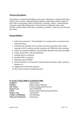 Projects Description
The projects are educational buildings, class rooms, laboratories, computer labs, Dean
offices, clinic, security, chemical storages, hobbies, auditoriums, podium, Saudi Air
lines office, travel agency office for post office, stationary, offices , central kitchens,
restaurant, maize hall, parking areas, electrical room, mechanical rooms, sport
facilities, stadium, Bank ,multi story car parking , cyclotron , clean room, gas line and
gas station.
Responsibilities:
1- Follow the contractor’s “Time Schedule”, by sending letters to contractors for
behind activities.
2- Attending ,the meetings such as weekly contractors meetings, Fluor Arabia
meetings, KAAU meetings, satellite meetings, and TMM and safety meetings.
3- Follow up, material submittals, shop drawings submittals and mock up samples.
4- Follow up the DCR’s, DS and Submittals.
5- Sending letters to contractor.
6- Sending NCR to contractor.
7- Preparing snag list (PHO)
8- Routine inspection to the projects to check quality assurance, safety violations,
progress est.,
9- Supporting FLUOR safety engineer.
10- Revise the contractor monthly payments.
B. From 27/June/2000 to 21/October/2002
Employer : Saudi Projacs
Position : Deputy Project Manager
Job Nature : Project Management at job site
Project Cost : 664.760.000 SR
Client : Saudi Arabian National Guard (SANG)
Project Area : 165.000 M2
Number of Buildings : 450 Buildings
Name of Contractor : Saudi Oger.
Ibrahim El-Eter Page 3 of 8
 