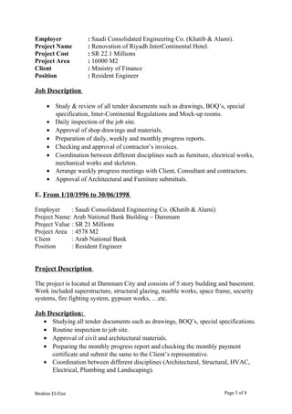 Employer : Saudi Consolidated Engineering Co. (Khatib & Alami).
Project Name : Renovation of Riyadh InterContinental Hotel.
Project Cost : SR 22.1 Millions
Project Area : 16000 M2
Client : Ministry of Finance
Position : Resident Engineer
Job Description
• Study & review of all tender documents such as drawings, BOQ’s, special
specification, Inter-Continental Regulations and Mock-up rooms.
• Daily inspection of the job site.
• Approval of shop drawings and materials.
• Preparation of daily, weekly and monthly progress reports.
• Checking and approval of contractor’s invoices.
• Coordination between different disciplines such as furniture, electrical works,
mechanical works and skeleton.
• Arrange weekly progress meetings with Client, Consultant and contractors.
• Approval of Architectural and Furniture submittals.
E. From 1/10/1996 to 30/06/1998
Employer : Saudi Consolidated Engineering Co. (Khatib & Alami)
Project Name: Arab National Bank Building – Dammam
Project Value : SR 21 Millions
Project Area : 4578 M2
Client : Arab National Bank
Position : Resident Engineer
Project Description
The project is located at Dammam City and consists of 5 story building and basement.
Work included superstructure, structural glazing, marble works, space frame, security
systems, fire fighting system, gypsum works, …etc.
Job Description:
• Studying all tender documents such as drawings, BOQ’s, special specifications.
• Routine inspection to job site.
• Approval of civil and architectural materials.
• Preparing the monthly progress report and checking the monthly payment
certificate and submit the same to the Client’s representative.
• Coordination between different disciplines (Architectural, Structural, HVAC,
Electrical, Plumbing and Landscaping).
Ibrahim El-Eter Page 5 of 8
 