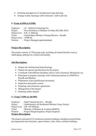 • Checking and approval of Architectural shop drawings.
• Arrange weekly meetings with Contractors’ staff at job site.
F. From 4/1994 to 9/1996
Employer : Al – Jabreen Contracting Est.
Project : New Dormitory in Dhahran Air Base (KAAB). KSA.
Project Cost : S.R. 21 Millions
Client : United States Military Training Mission – Riyadh
Project Area : 10500 M2
Position : Project Manager(superintendant).
Project Description
The project consists of 78 housing units, including all related facilities such as
landscaping, parking lots, kitchen and laundry.
Job Description
• Prepare the Architectural shop drawings.
• Prepare the special specifications for the project.
• Coordinate with different discipline such as Arch, Electrical, Mechanical, etc.
• Participate in progress meetings with Contracting Section at USMTM in
Riyadh and Dhahran.
• Preparation of pre-qualification documents.
• Inspection and quality control.
• Preparing sub-contractors agreements.
• Management of the project.
• Preparing safety manual.
G. From 7/1991 to 10/1993
Employer : Saad Construction Est., - Riyadh
Project : Administrative & Residential Military Camp, Sulayel
Project Cost : S.R. 185 Millions
Client : Ministry of Defense & Aviation (MODA).
Position : Project Design Engineer, Project Engineer.
Project Description
The project consisted of 52 reinforced concrete buildings including textured block,
pre-engineered steel structures, spaces frames, club, clinics, military buildings,
Ibrahim El-Eter Page 6 of 8
 