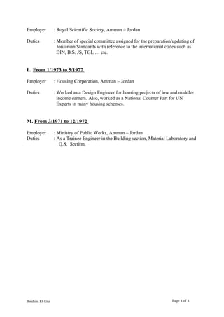 Employer : Royal Scientific Society, Amman – Jordan
Duties : Member of special committee assigned for the preparation/updating of
Jordanian Standards with reference to the international codes such as
DIN, B.S. JS, TGL … etc.
L. From 1/1973 to 5/1977
Employer : Housing Corporation, Amman – Jordan
Duties : Worked as a Design Engineer for housing projects of low and middle-
income earners. Also, worked as a National Counter Part for UN
Experts in many housing schemes.
M. From 3/1971 to 12/1972
Employer : Ministry of Public Works, Amman – Jordan
Duties : As a Trainee Engineer in the Building section, Material Laboratory and
Q.S. Section.
Ibrahim El-Eter Page 8 of 8
 