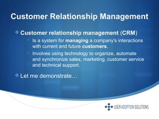 Customer Relationship Management
Customer relationship management (CRM)
 Is a system for managing a company's interactions
with current and future customers.
 Involves using technology to organize, automate
and synchronize sales, marketing, customer service
and technical support.
Let me demonstrate…
 
