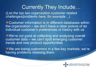 (List the top two organization customer related
challenges/problems here; for example…)
Customer information is in different databases within
the organization – we don’t have a clear picture of an
individual customer’s preferences or history with us
We’re not good at collecting and analyzing overall
customer data – we can’t spot emerging customer
trends and new product opportunities
We are losing customers in a few key markets; we’re
having problems retaining them.
Currently They Include…
 