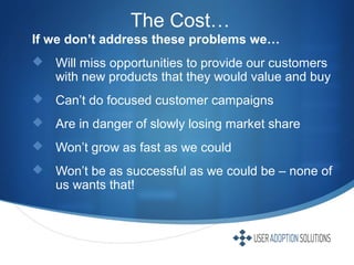 The Cost…
If we don’t address these problems we…
 Will miss opportunities to provide our customers
with new products that they would value and buy
 Can’t do focused customer campaigns
 Are in danger of slowly losing market share
 Won’t grow as fast as we could
 Won’t be as successful as we could be – none of
us wants that!
 