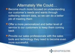 Alternately We Could…
Become much more focused on understanding
our customer’s needs and wants through
collecting relevant data, so we can do a better
job of meeting them
Offer a more personalized and better level of
service to our customers to keep them coming
back
Provide our sales professionals with the sales
tools and technology they need to become even
more successful.
 