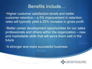 Benefits Include…
Higher customer satisfaction levels and better
customer retention – a 5% improvement in retention
rates will typically yield a 25% increase in gross profit
Better career development opportunities for our sales
professionals and others within the organization – new
and marketable skills that will serve them well in the
future
A stronger and more successful business
 