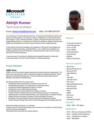 Technical Architect
Abhijit Kumar
Expertise
• Technical Architecture
• Team Management
• Scrum Coach
• Scrum Master
• LeSS practitioner
• Azure(Cloud)
• BigData
• Robotic Automation
Technical expertise
• Blue Prism
• Microsoft-SQL Server
• Microsoft WCF
• Agile Methods
• C#
• ASP.NET
• ASP.NET MVC
• Win Forms
• Microsoft-Biztalk Server
• Web Services
• Microsoft CAB
• SSIS
• SSRS
• MS Azure
• Web Api
• Hadoop(HD Insight)
Education
• 2005 – MCA / BIT Mesra
Certifications
• 2016 – MS Azure Developer(70532)
• 2015 – Certified LeSS Practitioner
• 2015 – Certified Scrum Master
• 2006 – MS-MCSD
I am working on Financial Services domain, at Accenture India Delivery Center and
based out of Bangalore. I am having 11 years of experience in Financial Services,
that includes 1 year in Banking Domain, 5 years in Pension Domain and 5 years in
Capital Market domain, in the areas of Technical Architecture, Design, Requirement
Gathering, Development and Root Cause Analysis across multiple projects.
I have strong Technical knowledge, with expertise in Microsoft Technologies and
Robotic Process Automation using BluePrism. I am certified Scrum Master and
LeSS(Large Scale Scrum) Practitioner, and performing the role of Scrum Coach,
along with Technical Architect.
I have also learnt Cloud(Azure), BigData technology(HD Insight) to implement
architecture better and solve client problems in best possible way.
Project highlights
HSBC Bank
HSBC is one of the world’s largest banking and financial services organization. The
bank serve more than 45 million customers through four global businesses: Retail
Banking and Wealth Management, Commercial Banking, Global Banking and
Markets, and Global Private Banking.
My Responsibiilty within the project were...
• Architecting client requirements using Blue Prism and C#.
• Architected automation of Foreign Account Opening process.
• Architected Wealth Management System process.
• Architected common Mail sending module.
• Architecting Auto scaling of Blue Prism Robos on Azure.
• Creation Solution Design Document and Proposing solution for automation.
• Gathering Non-Functional Requirements, and incorporating it in Solution Design.
• Helping the technical team to prepare Technical Design Document.
• Reviewing Technical Design Document before the development phase.
• Present Solution Design Document to Client Management and getting Sign-Off.
Delivered multiple processes on schedule.
Created value for client by generating more revenue out of system by implementing
Various process automations.
Showcased technical skills with quality delivery.
Email: abhijit.singh@hotmail.com Mob: +91-8861087579
 
