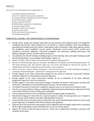 PROJECTS
INSTALLATION, PRE-COMMISSIONING AND COMMISSIONING OF
1) E House and Power distribution
2) PLC, DCS, SCADA Control system integration.
3) Onshore& Offshore Modularized Process Facilities
4) Full FPSO Topside modules
5) Early production facilities
6) Oil/Gas/Water separation & Stabilization
7) Gas processing facilities
8) Modular compression solutions
9) Captive power plants
10) Fire detection & Control systems
11) Manufacturing Plants
FABRICATION, ASSEMBLY, PRE-COMMISSIONING & COMMISSIONING
· Provide safety, quality and schedule supervision for all permanent and temporary plant EC&I equipment
installation and erection, which includes but is not limited to, conduit installation, cable tray installation,
grounding and cathodic protection systems, cable pulling, cable terminations, cable epoxy splicing, junction
box installation, panel installation, security systems, distribution control systems (DCS), control room
installation, instrument calibration, instrument installation and connection, building small power and
lighting, building IT systems, checkout and test of all wires.
· Co-ordination for kick off meeting, monthly progress review meeting, close out report checking as built
documents/drawings, survey changes, field changes / spares etc
· Update of P&ID’s with as build’s and submission to engineering department
· Review of Commissioning sequence and plan, development of detailed commissioning procedures for
DCS loop checking, DCS, ESD and PLC logic test, test forms and Ready for Start-up for systems. In
collaboration with others departments and vendor’s representatives,
· where necessary, convert vendors procedures, check list and forms for commissioning accordingly to
company commissioning plan, submission to management for approval
· Provide support to the senior construction manager for the review of contractor construction methods,
materials, equipment, technical queries and work sequences.
· Provide support to the senior construction manager for the co-ordination of the space allocation
programme requests for access to contractors.
· Provide support to the senior construction manager to facilitate all interface and progress meetings with
contractors, stakeholders as well as producing all necessary, relevant progress reports.
· Co-ordinate movement of contractor’s equipment, laydown areas on site and access and egress routes.
· Take the necessary initiatives aiming at establishing, implementing and maintaining the supervision of EC&I
construction activities to ensure timely project completion.
· Convey and present ideas for the overall project benefit to support goals and objectives.
· Recommend stoppage of work when the required (quality or safety) of work operations are in doubt in
order to ensure work excellence and ethics regarding safety measures.
· Ensure that the EC&I construction work is performed in the safest and professional manner to meet overall
project objectives in compliance with relevant policies and regulations.
· Supervise the EC&I construction work progress and its alignment with the quality requirements as specified
by the engineering design to ensure that objectives are met in a timely manner.
· Support the theme of plan-do-check-act process; reflect this in department procedures, processes and
execution of the works.
 