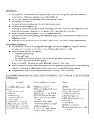 ENGINEERING
· Provide expertise advice on all instrument engineering deliverables such as design basis, specification, data sheets,
instrument index, I/O schedule, logic diagram, cable / JB schedule, etc.
· Carryout sizing calculations for control valves, safety valves and flow elements.
· Prepare Fire & Gas deliverables.
· Co-ordinate with other disciplines and review other discipline deliverables.
· Prepare control system block diagram
· Provide inputs and review detailed drawings such as cable layout, instrument installation, process / pneumatic hook-
up, interconnection diagram, loop diagram, wiring diagram, etc. prepared by instrument designers.
· Attend meetings with client / vendor and clarify their queries as applicable.
· Reviewing various Instruments / Control system vendors offer, prepare technical clarification and prepare Technical
Bid Evaluation report.
· Review and provide comments on various instruments / control system / mechanical package vendor deliverables.
ESTIMATION & PROPOSALS
· Assist Estimating Manager in developing and maintaining the Standard Estimating Manual comprise of standard
procedure, work instructions for estimators, formats, checklists and standard norms for E&I
· Prepare/review as necessary, the following;
• Basis of Estimate documents;
• Contingency Analysis;
• Benchmarks based on historic data generated from previous bids or projects for similar jobs;
• Checklists for discussion in Bid & Client meetings.
· Prepare/review MTO’s (if required) and float RFQ’s through Procurement Department.
· Prepare/review technical and commercial evaluation of all vendor quotations to ensure compliance and competency.
· To actively participate in all bid clarification meetings and prepare/review bid clarifications as required.
· Complete analysis of bid to ensure compliance with standard, statutory & client requirements.
HANDS-ON AND MANAGERIAL EXPERIENCE WITH A BROAD RANGE OF ELECTRICAL AND INSTRUMENTATION
EQUIPMENT’S
Electrical Control and Instrumentation Others
1. HV, MV and LV Breakers (ABB,
Siemens)
2. Power and distribution
Transformers
3. Protection relays
4. Diesel generators, UPS
5. RTPFC systems
6. Motors, Drives, Soft starters.
7.VFD(Siemens, ABB, Emerson
control techniques, Lenze vector
control, Allen Bradley power flex)
1.DCS (Siemens PCS 7)
2.PLC -Allen Bradley (Control logix,
compact logix)
3.PLC -Siemens ( S7 300, S7 400)
4.SCADA (Citect, Wonder ware)
5.Robots (Manufacturer: KUKA
Germany)
6.Field instrumentation:
Transmitters, Sensors, Position
switches, Actuators,
7. Temperature, Level, Flow &
Pressure control systems.
1.EPABX
2. Fire detection &fighting systems.
3.HVAC control systems
4.Cathodic protection in
underground pipe lines
5. QA & QC lab equipment’s
maintenance.
6.Gas Analyzers
7.Condition monitoring
8.Process monitoring camera and
CCTV camera
 