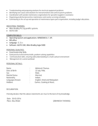 · Troubleshooting and proposing solutions for electrical equipment problems
· Identifying root causes and solutions for instrumentation and control systems problems
· Coordination with outside maintenance organizations for specialist (suppliers’) assistance
· Organizing predictive/preventive maintenance and routine servicing schedules
· Contributing to the set-up and operation of maintenance/spare parts organization, including budget allocations.
INDUSTRIAL TRAINING.
· Allen Bradley PLC by prolific systems
· AUTO CAD
COMPUTER SKILLS:
· Operating System and applications: WINDOWS 8, 7, XP,
· MS office
· Language : C, C++
· Software :AUTO CAD, Allen Bradley logix 5000
PERSONAL QUALITIES:
· Good leadership Skills
· Good practical and technical skills, problem-solving capabilities
· Communication skills, ensuring solid understanding in a multi-cultural environment
· Management of a varied workload
PERSONAL DETAILS:
Name : Abhinesh Thomas
Date of Birth : 22 July 1986.
Sex : Male.
Marital Status : Married.
Nationality : Indian.
Languages Known : English, Hindi and Malayalam
Hobbies : Games, Cooking & Music.
DECLARATION:
I hereby declare that the above statements are true to the best of my knowledge.
Date: 30-03-2016
Place: Abu Dhabi (ABHINESH THOMAS).
 