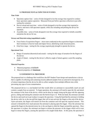 RIT MMET Micro-g NExT Student Team
Page 11
5.2 PROPOSED TESTS & EXPECTED OUTCOMES
Time Trials
 Specimen capture time – series of trials designed to test the average time required to conduct
basic specimen capture operation. Measured from just before specimen collection to just after
sealing the container.
 Device reload and reset time – series of trials designed to test the average time required to
remove, and store a full specimen capsule, while also reloading and priming the device for
operation.
 Assembly time – series of trials designed to test the average time required to initially assemble
and prime the device for use.
Stresses and Materials testing (unpublished results)
 Force limits of acquisition fingers – stress tests conducted on the acquisition fingers to determine
their resistance to heavier loads and impact forces, identifying weak structural points.
 Grip force range – testing for the average required grip strength to operate the device.
Operational Tests
 Range of actuation (theoretical and actual) – testing for the range of actuation for the fingers of
the device.
 Angle of Attack – testing for the device’s effective angle of attack against a semi-flat sampling
plane.
Material Properties
 Material properties of LEXAN
 Material properties of Aluminum
5.3 EXPERIMENTAL PROCEDURE
The proposed test is a challenge that would have the RIT Student Team design and manufacture a device
that is capable of collecting and containing loosely-adhered samples from an asteroid in microgravity. It is
of utmost importance that the device be able to collect samples from multiple different sites while
preventing any type of cross contamination.
The proposed device is a one-handed tool that would allow an astronaut to successfully reach out and
contain a sample from an asteroid. To begin operation, the astronaut will need to open the lid, and attach
the container to the front of the device, which can be done by simply lining up the pegs with the opposing
groves, sliding and locking the container onto the barrel (Figure 4). With one hand, the astronaut can hold
the device and reach out to get in place to acquire the specimen. Using the hand that the astronaut is holding
the device with, he or she can pull the trigger that will in turn activate the fingers at the end of the device.
Upon activation, the fingers will stretch out from the container and will open the required amount. This
amount is dictated by how much pressure the astronaut is placing upon the trigger. Once the astronaut has
opened the fingers to the desired extent, he or she can begin to slide the fingers around the specimen. Once
the specimen is in place, the astronaut can begin to release the pressure on the trigger which will in turn
begin to retract the fingers, causing the specimen to be caught inside them. At this point, the specimen is
 