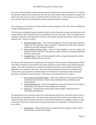 RIT MMET Micro-g NExT Student Team
Page 12
now secure within the fingers, and the astronaut can now bring the device back to him/herself. To complete
the specimen collection, the astronaut can close the lid on the container that encompasses the fingers and
latch it shut, then remove the entire container from the end of the device. The astronaut can now attach a
new container, open the lid, and repeat the specimen acquisition process if desired.
The testing process for this device will be broken into three categories: Time trials, Stress and Materials
Testing, and Operational Tests.
The time trails are designed to gather quantitative data in order to determine average operational times, and
compare them to other methods that have an established use in the same field. There are multiple micro-
operations within the overall operation of the device that could be measured individually within the overall
operation time. They are as follow:
 Specimen Capture Time – Series of trials designed to test the average time required to
conduct the basic specimen capture operation. Measured from just before specimen
collection to just after sealing the container.
 Device Reload and Reset Time – Series of trials designed to test the average time
required to remove, and store a full specimen capsule, while also reloading and priming
the device for operation.
 Assembly Time – Series of trials designed to test the average time required to initially
assemble and prime the device for use.
The stresses and materials tests are quantitative tests designed with the end goal of determining the effects
of the device operation on the materials used in the construction, and the effects of the operation upon the
sample. The results from these tests would not necessarily be universal, nor would they necessarily be
applicable to be compared to other tests. The results from the analysis for these tests would be strictly
used in order to gain a qualitative analysis/stance as to if the device is functioning within its designed
parameters, and judged on pass/fail notion. These stresses and materials tests are as follow:
 Force Limits of Acquisition Fingers – Stress tests conducted on the acquisition fingers
to determine their resistance to heavier loads and impact forces, identifying weak
structural points.
 Translated Finger Force – Stress test conducted to measure the amount of force that the
fingers apply to the specimen when grabbing and containing.
 Grip Force – Testing for the average required grip strength to operate the device
comfortably and effectively.
The operational tests are utilized to assess the overall operation of the device, and will be used to assist in
the calculation of quantitative data. Just as previously mentioned for the stresses and materials tests, the
results from these tests are unique to the device, and would be interpreted in a qualitative manner in order
to determine if the device is passing the necessary requirements for its operation. The operational tests
are as follow:
 Grip Distance – Measuring the distance required to pull the trigger in order to get the
required linear extension of the fingers.
 