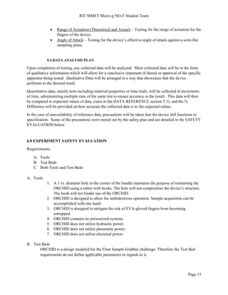 RIT MMET Micro-g NExT Student Team
Page 13
 Range of Actuation (Theoretical and Actual) – Testing for the range of actuation for the
fingers of the device.
 Angle of Attack – Testing for the device’s effective angle of attack against a semi-flat
sampling plane.
5.4 DATA ANALYSIS PLAN
Upon completion of testing, any collected data will be analyzed. Most collected data will be in the form
of qualitative information which will allow for a conclusive statement of denial or approval of the specific
apparatus being tested. Qualitative Data will be arranged in a way that showcases that the device
performs to the desired result.
Quantitative data, mainly tests including material properties or time trials, will be collected at increments
of time, administering multiple runs of the same test to ensure accuracy in the result. This data will then
be compared to expected values of data, (seen in the DATA REFERENCE section 5.1), and the %
Difference will be provided on how accurate the collected data is to the expected values.
In the case of unavailability of reference data, precautions will be taken that the device still functions to
specification. Some of the precautions were meted out by the safety plan and are detailed in the SAFETY
EVALUATION below.
6.0 EXPERIMENT SAFETY EVALUATION
Requirements:
A. Tools
B. Test Beds
C. Both Tools and Test Beds
A. Tools
1. A 1 in. diameter hole in the corner of the handle maintains the purpose of restraining the
ORCHID using a tether with hooks. The hole will not compromise the device’s structure.
The hook will not hinder use of the ORCHID.
2. ORCHID is designed to allow for ambidextrous operation. Sample acquisition can be
accomplished with one hand.
3. ORCHID is designed to mitigate the risk of EVA-gloved fingers from becoming
entrapped.
4. ORCHID contains no pressurized systems.
5. ORCHID does not utilize hydraulic power.
6. ORCHID does not utilize pneumatic power.
7. ORCHID does not utilize electrical power.
B. Test Beds
ORCHID is a design modeled for the Float Sample Grabber challenge. Therefore the Test Bed
requirements do not define applicable parameters in regards to it.
 