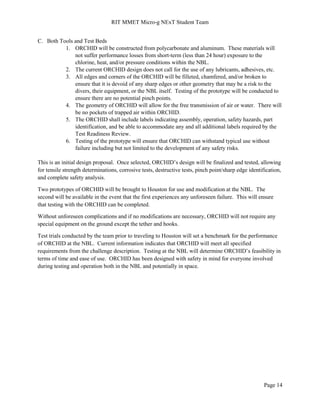 RIT MMET Micro-g NExT Student Team
Page 14
C. Both Tools and Test Beds
1. ORCHID will be constructed from polycarbonate and aluminum. These materials will
not suffer performance losses from short-term (less than 24 hour) exposure to the
chlorine, heat, and/or pressure conditions within the NBL.
2. The current ORCHID design does not call for the use of any lubricants, adhesives, etc.
3. All edges and corners of the ORCHID will be filleted, chamfered, and/or broken to
ensure that it is devoid of any sharp edges or other geometry that may be a risk to the
divers, their equipment, or the NBL itself. Testing of the prototype will be conducted to
ensure there are no potential pinch points.
4. The geometry of ORCHID will allow for the free transmission of air or water. There will
be no pockets of trapped air within ORCHID.
5. The ORCHID shall include labels indicating assembly, operation, safety hazards, part
identification, and be able to accommodate any and all additional labels required by the
Test Readiness Review.
6. Testing of the prototype will ensure that ORCHID can withstand typical use without
failure including but not limited to the development of any safety risks.
This is an initial design proposal. Once selected, ORCHID’s design will be finalized and tested, allowing
for tensile strength determinations, corrosive tests, destructive tests, pinch point/sharp edge identification,
and complete safety analysis.
Two prototypes of ORCHID will be brought to Houston for use and modification at the NBL. The
second will be available in the event that the first experiences any unforeseen failure. This will ensure
that testing with the ORCHID can be completed.
Without unforeseen complications and if no modifications are necessary, ORCHID will not require any
special equipment on the ground except the tether and hooks.
Test trials conducted by the team prior to traveling to Houston will set a benchmark for the performance
of ORCHID at the NBL. Current information indicates that ORCHID will meet all specified
requirements from the challenge description. Testing at the NBL will determine ORCHID’s feasibility in
terms of time and ease of use. ORCHID has been designed with safety in mind for everyone involved
during testing and operation both in the NBL and potentially in space.
 