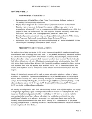 RIT MMET Micro-g NExT Student Team
Page 15
7.0 OUTREACH PLAN
7.1 TEAM OUTREACH OBJECTIVES
 Raise awareness of NASA Micro-g Next Project Competitions at Rochester Institute of
Technology to all engineering departments.
 Display Project Proposal at RIT’s research project symposium at the end of this semester.
 Upon the event of success in this Project Proposal, we would showcase what we have
accomplished at ImagineRIT. (An on campus weekend affair that allows students to exhibit their
projects to those who are interested. The event is open to the public and usually attracts many
individuals. Since 2008, over 200,000 people have gone to RIT for the event.)
 Use a faculty mentor connection to bring knowledge and information about the NASA Micro-g
Next Program to High schools surrounding the Greater Rochester, NY area.
 Offer up the idea of developing a course or club established at RIT whose main focus is to work
on creating and competing in undergraduate NASA Projects.
7.2 DESCRIPTION OF OUTREACH AUDIENCE
The audience that is being approached for this project consists mainly of high school students who may
have an interest in the technology and science fields. As this proposal preliminarily outlines the audience
and activities that would be performed in the instance of fulfilling the outreach plan, connections with
district schools have not yet been established. Measures have been taken to contact Webster Schroeder
High School of Rochester, NY and will be taken to contact neighboring schools including Gates Chili
High School, Rush-Henrietta High, Brighton High, Greece Olympia High, Arcadia High, James Monroe
High, McQuaid Jesuit High, and Aquinas High. However, due to a lack of connections thus far, there
have not been any letters received from outside sources who are interested in learning more about the
program.
Along with high schools, attempts will be made to contact universities who have a college of science,
technology, or engineering. These universities include the University of Rochester, the University of
Buffalo, Alfred University and Cornell University. Colleges who would be pursued include Nazareth
College, Roberts Wesleyan College, St. John Fisher College, and Monroe Community College. SUNY
schools in the area such as SUNY Oswego, SUNY Brockport, SUNY Fredonia, SUNY Alfred, and
SUNY Morrisville would also be a consideration.
It is not only necessary that we reach those who are already involved in the engineering field, but attempt
to bring to light engineering’s great advantages to those who are unaware of what engineers do. This
project and the educational guidelines that have been laid out by JSC allow us to convey available
opportunities, in the form of knowledge, to individuals who would otherwise be oblivious to the
possibilities of education in the sciences. As a result, it is a requirement for our team to offer the
following activity plan and introduction of the NASA Micro-g NExT competitions to all age groups,
including younger children. (Elementary and Middle Schools will be contacted in conjunction with their
respective high schools in the district.)
 