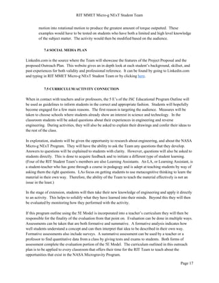 RIT MMET Micro-g NExT Student Team
Page 17
motion into rotational motion to produce the greatest amount of torque outputted. These
examples would have to be tested on students who have both a limited and high level knowledge
of the subject matter. The activity would then be modified based on the audience.
7.4 SOCIAL MEDIA PLAN
Linkedin.com is the source where the Team will showcase the features of the Project Proposal and the
proposed Outreach Plan. This website gives an in depth look at each student’s background, skillset, and
past experiences for both validity and professional reference. It can be found by going to Linkedin.com
and typing in RIT MMET Micro-g NExT Student Team or by clicking here.
7.5 CURRICULUM/ACTIVITY CONNECTION
When in contact with teachers and/or professors, the 5 E’s of the JSC Educational Program Outline will
be used as guidelines to inform students in the correct and appropriate fashion. Students will hopefully
become engaged for a few main reasons. The first reason is targeting the audience. Measures will be
taken to choose schools where students already show an interest in science and technology. In the
classroom students will be asked questions about their experiences in engineering and reverse
engineering. During activities, they will also be asked to explain their drawings and confer their ideas to
the rest of the class.
In exploration, students will be given the opportunity to research about engineering, and about the NASA
Micro-g NExT Program. They will have the ability to ask the Team any questions that they develop.
Answers to questions will be explained to students with clarity. However, questions will also be asked to
students directly. This is done to acquire feedback and to initiate a different type of student learning.
(Four of the RIT Student Team’s members are also Learning Assistants. An LA, or Learning Assistant, is
a student-teacher who has gone through a course in pedagogy and is adept at teaching students by way of
asking them the right questions. LAs focus on getting students to use metacognitive thinking to learn the
material in their own way. Therefore, the ability of the Team to teach the material effectively is not an
issue in the least.)
In the stage of extension, students will then take their new knowledge of engineering and apply it directly
to an activity. This helps to solidify what they have learned into their minds. Beyond this they will then
be evaluated by monitoring how they performed with the activity.
If this program outline using the 5E Model is incorporated into a teacher’s curriculum they will then be
responsible for the finality of the evaluation from that point on. Evaluation can be done in multiple ways.
Assessments can be taken that are both formative and summative. A formative analysis indicates how
well students understand a concept and can then interpret that idea to be described in their own way.
Formative assessments also include surveys. A summative assessment can be used by a teacher or a
professor to find quantitative data from a class by giving tests and exams to students. Both forms of
assessment complete the evaluation portion of the 5E Model. The curriculum outlined in this outreach
plan is to be applied to every classroom that offers their time for the RIT Team to teach about the
opportunities that exist in the NASA Microgravity Program.
 