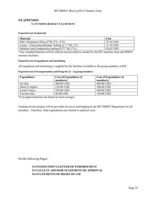 RIT MMET Micro-g NExT Student Team
Page 19
9.0 APPENDIX
9.1 FUNDING/BUDGET STATEMENT
Expected cost of material
Material Cost
6061 Aluminum Alloy (4”W, 8”L, 4”T) 79.19 USD
Lexan – Clear polycarbonate Tubing (2 ½” ID, 2’L) 13.78 USD
Stainless steel compression spring (0.75” ID, 2”L) 10.42 USD
*Any standard fasteners will be ordered and provided as needed by the RIT machine shop and MMET
resource facilities.
Expected cost of equipment and machining
All equipment and machining is supplied by the facilities available to the group members at RIT.
Expected cost of transportation and living for (2 – 4) group members
Expenditure Cost of Expenditure (2
members)
Cost of Expenditure (4
members)
Air fare 484.00 USD 968.00 USD
Hotel (5 nights) 124.00 USD 248.00 USD
Food (5 days) 220.00 USD 440.00 USD
Taxi/bus fare 60.00 USD 120.00 USD
*Cost approximations are based on local averages
Funding for this project will be provided for travel and lodging by the RIT MMET Department for all
members. Therefore, final expenditures are limited to material costs.
On the following Pages:
9.2 INSTITUTION’S LETTER OF ENDORSEMENT
9.3 FACULTY ADVISOR STATEMENT OF APPROVAL
9.4 STATEMENTS OF RIGHT OF USE
 